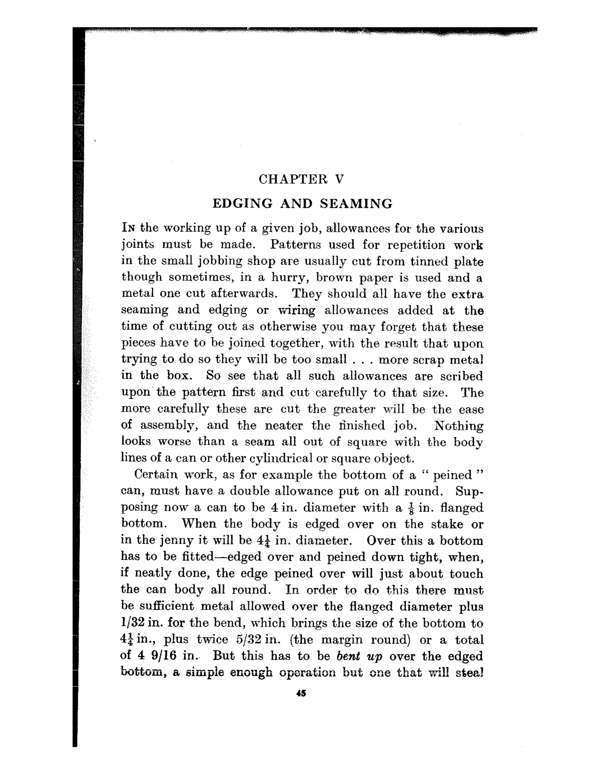 CHAPTER V
EDGING AND SEAMING
IN the working up of a given job, allowances for the various
joints must be made. Patterns used for repetition work
in the small jobbing shop are usually cut from tinned plate
though sometimes, in a hurry, brown paper is used and a
metal one cut afterwards. They should all have the extra
seaming and edgin~g or wiring allowances added at the
time of cutting out as otherwise you may forget that these
pieces have to be joined together, with the result that upon
trying to do so they will be too small . . . more scrap metal
in the box. So see that all such allowances are scribed
upon’the pat,tern first and cut carefully t.o that size. The
more carefully these are cut the greater will be the ease
of assembly, and the neater the finished job. Nothing
looks worse than a seam all out of squa’re with the body
lines of a can or other cylindrical or squa,re object.
Certain work, as for example the bottom of a “ peined ”
can, must have a double allowance put on all round. Sup-
posing now a can to be 4 in. diameter with a & in. flanged
bottom. When the body is edged over on the stake or
in the jenny it will be 4t in. diameter. Over this a bottom
has to be fitted-edged over and peined down tight, when,
if neatly done, the edge peined over will just about touch
the can body all round. In order to do this there ml?&,
be sufficient metal allowed over the flanged diameter plus
l/32 in. for the bend, which brings the size of the bottom to
4$in., plus twice 5!32 in. (the margin round) or a total
of 4 9/16 in.- But this has’ to be bent up over the edged
bottom, a simple enorrgh oparation but one that wi!! stea!
4s
 