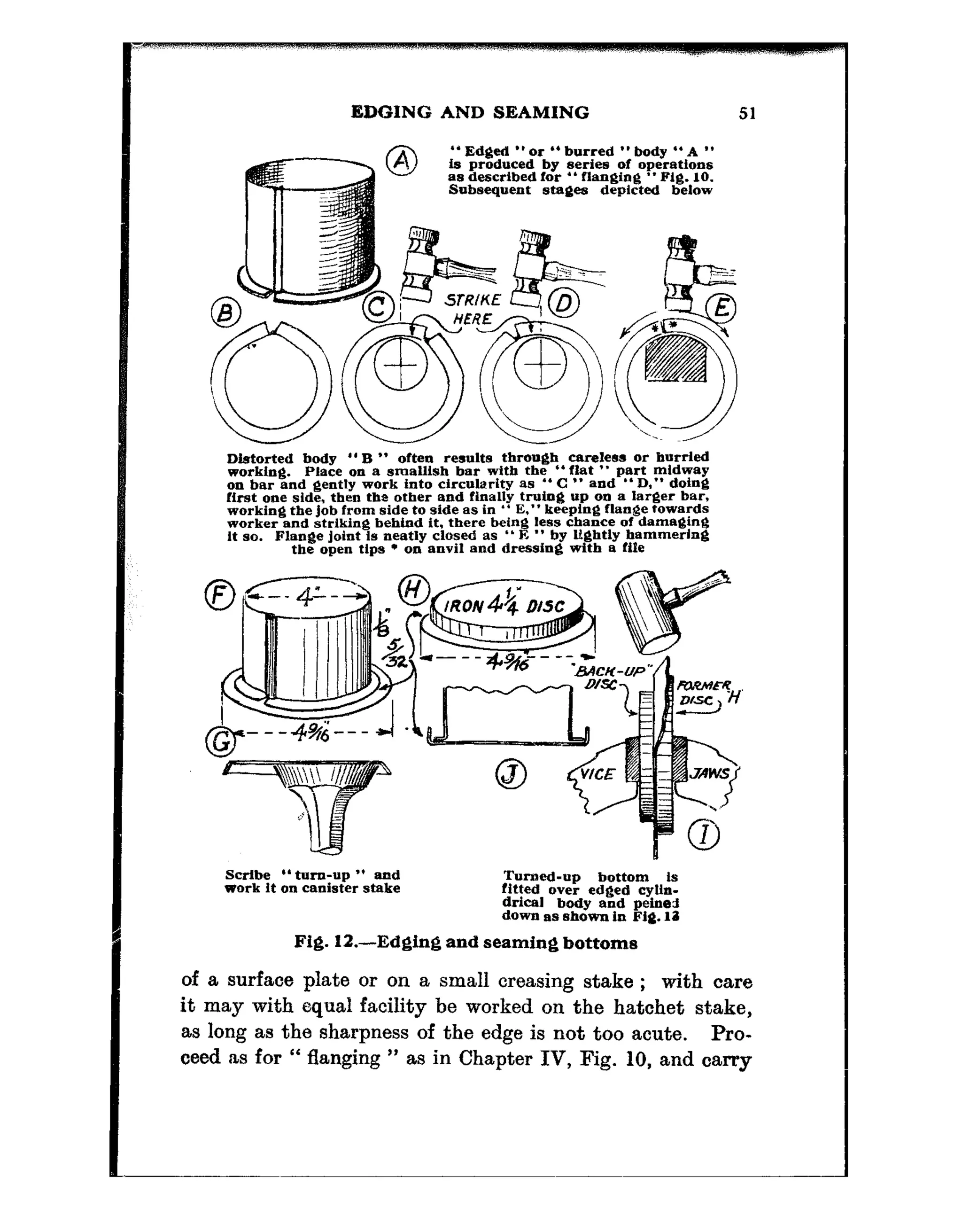 EDGING AND SEAMING 51
Distorted body “B ” often results through careless or hurtled
working. Place on a smallish bar with the “flat ” part mldway
on bar and gently work into circularity as ” C ” and *‘ D,” doing
first one side. then tbz ~tber and finally truing up on a larger bar,
working the Job from side to side as in ” E,” keeplug flange towards
worker end striking behind it. there being less chance of damaging
It so. Flange Joint is neatly closed as ” E ” by lightly hammering
tbe open tlpa l on anvil and dressing with a file
S&be “turn-up ” and
work It on canister stake
Turned-up bottom Is
fitted over edged cyUn-
drical body and peine-3
down as shown in Fig. 11
Fig. 12.-Edging and seaming bottoms
of a surface plate or on a small creasing stake ; with care
it may with equal facility be worked on the hatchet stake,
as long as the sharpness of the edge is not too acute. Pro-
ceed as for “ flanging ” as in Chapter IV, Fig. 10, and carry
 