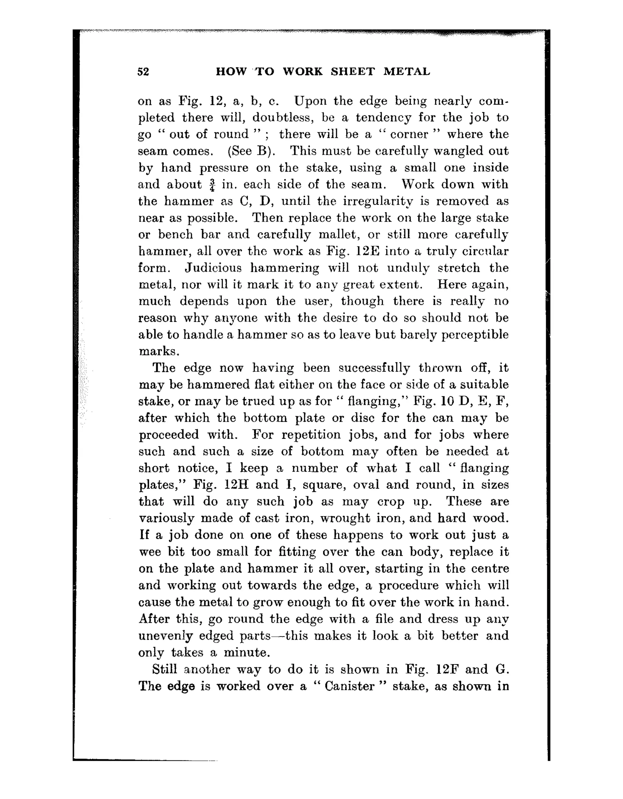 52 HOW ~TO WORK SHEET METAL
on as Fig. 12, a, b, c. Upon the edge being nearly com-
pleted there will, doubtless, be a tendency for the job to
go “ out of round ” ; there will be a “ corner ” where the
seam comes. (See B). This must be carefully wangled out
by hand pressure on the stake, using a small one inside
snd about 2 in. each side of the sea,m. Work down with
the hammer as C, D, until the irregularity is removed as
near as possible. Then repla,ce the work on the large stnke
or bench bar and carefully mallet, or still more carefully
hammer, all over tho work as Fig. 12E into a truly circular
form. Judicious hammering will not unduly stretch the
metal, nor will it mark it to any great ext,ent. Here again,
much depends upon the ‘user, though there is really no
reason why a,nyone with the desire to do so should not be
able to handle a hammer so as to leave but barely perceptible
marks.
The edge now having been successfully thrown off, it
may be hammered flat either on the face or side of a suitable
stake, or may be trued up as for “ flanging,” Fig. 10 D, l3, F,
after which the bot’tom plate or disc for the can may be
proceeded with. For repetition jobs, and for jobs where
such and such a size of bottom may often be needed at
short notice, I keep a number of what I call “ flanging
plates,” Fig. 12H and I, square, oval and round, in sizes
that will do any such job as may crop iup. These are
variously made of cast iron, wrought iron, and hard wood.
If a job done on one of these happens to work out just a
wee bit too small for fitting over the can body, replace it
on the plate and hammer it all over, starting in the centre
and working out towards the edge, a procedure which will
cause the metal to grow enough to fit over the work in hand.
After this, go round the edge with a file and dress up any
unevenly edged parts-this makes it look a bit better and
only takes a minute.
Still another way to do it is shown in Fig. 12F and G.
The edge is worked over a “ Canister ” stake, as shown in
 