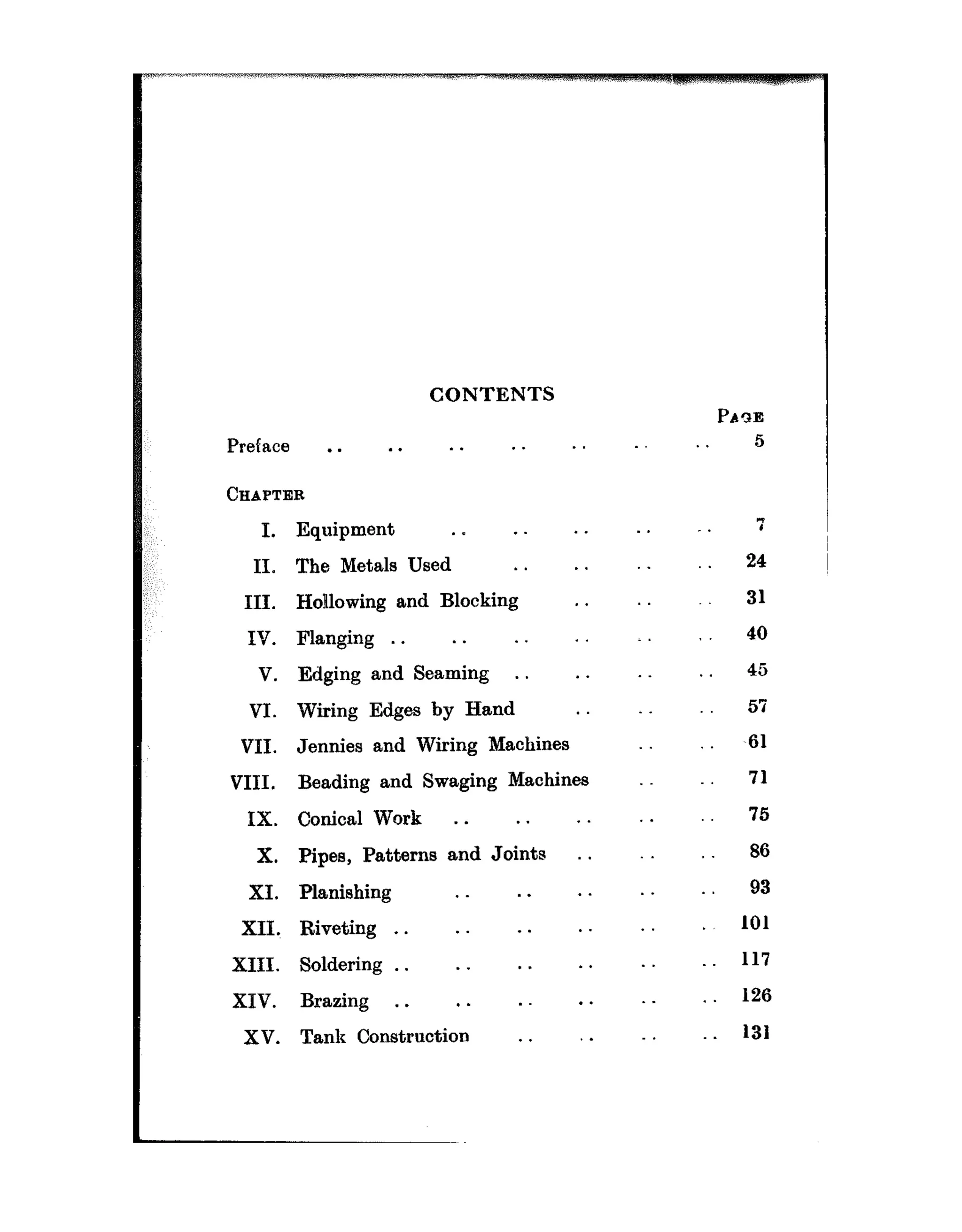 CONTENTS
Preface . . . . . . . . .
CHAPTER
I.
II.
III.
IV.
V.
VI.
VII.
VIII.
IX.
X.
XI.
XII.~
XIII.
XIV.
xv.
Equipment . ~ . . . .
The Metals Used . . . .
Hollowing and Blocking . .
Flanging . . . . .
Edging and Seaming . . . .
Wiring Edges by Hand .
Jennies and Wiring Machines
Beading and Swaging Machines
Conical Work . . . . . .
Pipes, Patterns and Joints . .
Planishing . _ . . . .
Riveting . . . . . . . .
Soldering . . . . . . . .
Brazing . . . . . . .
Tank Construction . . .
.
. .
.
.
. .
.
.
.
.
. .
PAlE
5
. 7
24
31
40
45
57
,61
71
75
86
93
101
117
. . 126
. 131
 