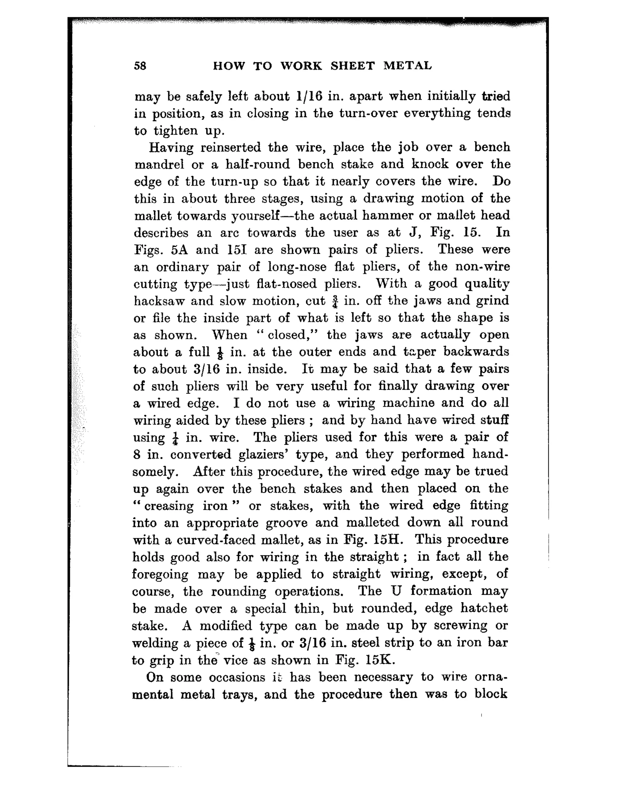 58 HOW TO WORK SHEET METAL
may be safely left about l/16 in. apart when initially tried
in position, as in closing in the turn-over everything tends
to tighten up.
Having reinserted the wire, place the job over a bench
mandrel or a half-round bench stake and knock over the
edge of t.he turn-up so that it nearly covers the wire. Do
this in about three stages, using a drawing motion of the
mallet towards yourself-the actual hammer or mallet head
describes an arc towards the user as at J, Fig. 15. In
Figs. 5A and 151 are shown pairs of pliers. These were
an ordinary pair of long-nose flat pliers, of the non-wire
cutting type-just flat-nosed pliers. With a good quality
hacksaw and slow motion, cut 3 in. off the jaws and grind
or file the inside part of what is left so that the shape is
as shown. When “ closed,” the jaws are actually open
about a full g in. at the outer ends and taper backwards
to about 3/16 in. inside. It may be said that a few pairs
of such pliers will be very useful for finally drawing over
a wired edge. I do not use a wiring machine and do all
wiring aided by these pliers ; and by hand have wired stuff
using & in. wire. The pliers used for this were a pair of
8 in. converted glaziers’ type, and they performed hand-
somely. After this procedure, the wired edge may be trued
up again over the bench stakes and then placed on the
“ creasing iron ” or stakes, with the wired edge fitting
into an appropriate groove and malleted down all round
with a curved-faced mallet, as in Fig. 15H. This procedure
holds good also for wiring in the straight ; in fact all the
foregoing may be applied to straight wiring, except, of
course, the rounding operations. The U formation may
be made over a special thin, but rounded, edge hatchet
stake. A modified type can be made up by screwing or
welding a piece of 4 in. or 3/16 in. steel strip to an iron bar
to grip in the vice as shown in Fig. 15K.
On some occasions is has been necessary to wire orna-
mental metal trays, and the procedure then was to block
 