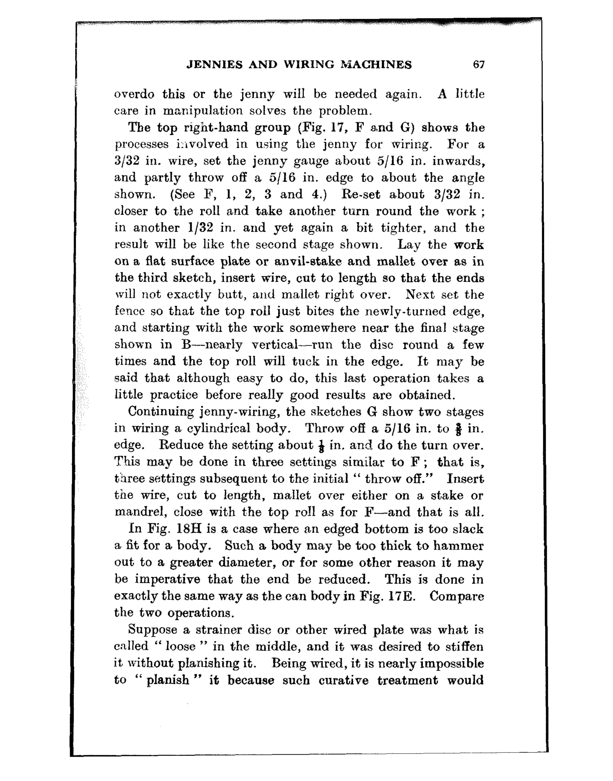 JENNIES AND WIRING MACHINES 67
overdo this or the jenny will be needed again. A little
care in manipulation solves the problem.
The top right-hand group (Fig. 17, F and G) shows the
processes i:evolved in using the jenny for ~wiring. For a
3132 in. wire, set the jenny gauge about 5116 in. inwards,
and partly throw off a 5116 in. edge to about the angle
shown. (See F, 1, 2, 3 and 4.) Re-set about 3/32 in.
closer to the roll and take another turn round the work ;
in another l/32 in. and yet again a bit tighter, and the
result will be like the second stage shown. Lay the work
on a flat surface plate or anvil-stake and mallet over as in
the third sketch, insert wire, cut to length so that the ends
will not exactly butt, and mallet right over. Next set the
fence so that the top roll just bites the newly-t,urned edge,
and starting with the work somewhere near the final stage
shown in B-nearly vertical-run the disc round a few
times and the top roll will tuck in the edge. It may be
said that although easy to do, this last operation takes a
little practice before really good results are obtained.
Continuing jenny-wiring, the sketches G show two stages
in wiring a cylindrical body. Throw off a 5116 in. to 8 in.
edge. Reduce the setting about & in. and do the turn over.
This may be done in three settings similar to F ; that is,
three settings subsequent to the initial “ throw off.” Insert
the wire, cut to length, mallet over either on a stake or
mandrel, close with the top roll as for F-and that is all.
In Fig. 18H is a case where an edged bottom is too slack
a fit for a body. Such a body may be too thick to hammer
out to a greater diameter, or for some other reason it may
be imperative that the end be reduced. This is done in
exactly the same way as the can body in Fig. 17E. Compare
the two operations.
Suppose a strainer disc or other wired plate was what is
called “ loose ” in the middle, and it was desired to stiffen
it without planishing it. Being wired, it is nearly impossible
to “ planish ” it because such curative treatment would
 