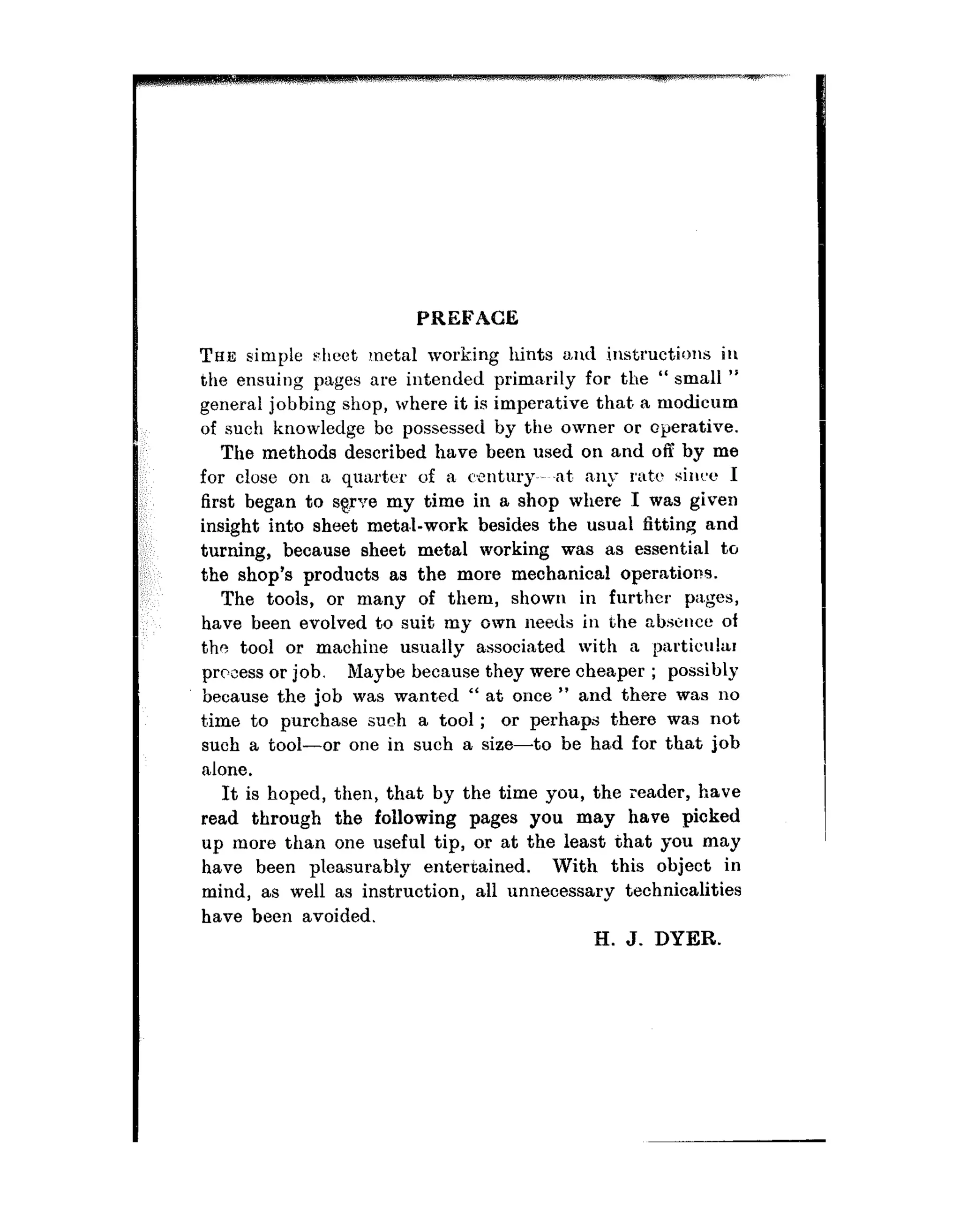 PREFACE
T~IIS simple sheet metal working hints and instructions iu
the ensuing pages are intended primnrily for the “ small ”
general jobbing shop, where it is imperative that. a modicum
of such knowledge be possessed by the owner or operative.
The methods described have been used on and off by me
for close on a quarter of a century-.~ -at, nny rat,<: sinc:e I
first began to sgrue my time in a shop where I was given
insight into sheet metal-work besides the usual fitting and
turning, because sheet metal working was as essential to
the shop’s products as the more mechanical operations.
The tools, or many of them, shown in further pages,
have been evolved to suit my own needs in the absence of
the tool or machine usua.lly associated with a particu!ar
prccess or job. Maybe because they were cheaper ; possibly
because the job was wanted “ at once ” and there was no
t,ime to purchase such a tool ; or perhaps there was not
such a tool-or one in such a size-to be ha.d for that job
nlone.
It is hoped, then, that by the time you, the reader, have
read through the following pages you may have picked
up more than one useful tip, or at the least that you may
have been pleasurably entertained. With this object in
mind, as well as instruction, all unnecessary technicalities
have been avoided.
H. J. DYER.
 
