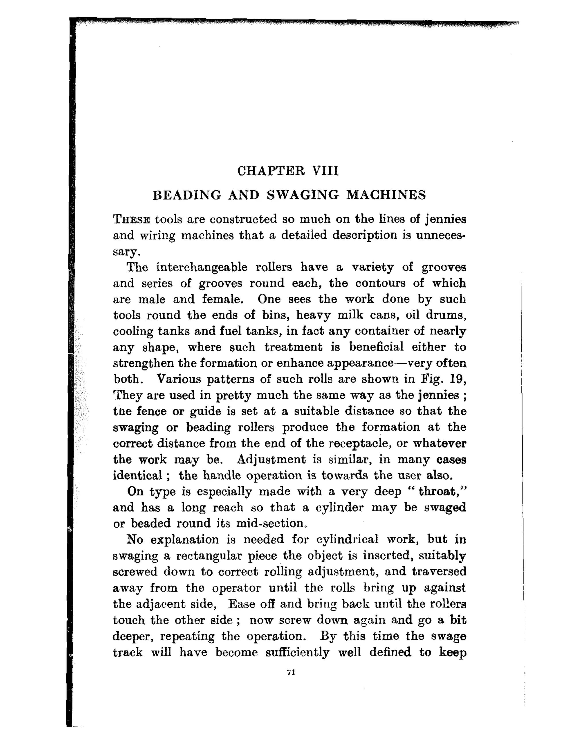 CHAPTER VIII
BEADING AND SWAGING MACHINES
THESE tools are constructed so much on the lines of jennies
and wiring machines that a detailed description is unneees-
sary.
The interchangeable rollers have a variety of grooves
and series of grooves round each, the contours of which
are male and female. One sees the work done by such
tools round the ends of bins, heavy milk cans, oil drums,
cooling tanks and fuel tanks, in fact any container of nearly
any shape, where such treatment is beneficial either to
strengthen the formation or enhance appearance-very often
both. Various patterns of such rolls are shown in Fig. 19,
They are used in pretty much the same way as the jennies ;
the fence or guide is set at a suitable distance so that the
swaging or beading rollers produce the formation at the
correct distance from the end of the receptacle, or whatever
the work may be. Adjustment is similar, in many cases
identical ; the handle operation is towards the user also.
On type is especially made with a very deep “ throat,”
and has a long reach so that a cylinder may be swaged
or beaded round its mid-section”
No explanation is needed for cylindrical work, but in
swaging a rectangular piece the object is inserted, suitably
screwed down to correct rolling adjustment, and traversed
away from the operator until the rolls bring up against
the adjacent side, Ease off and bring back until the rol!ers
touch the other side ; now screw down again and go a bit
deeper, repeating the operation. By this time the swage
track will have become sufficiently well defined to keep
71
 