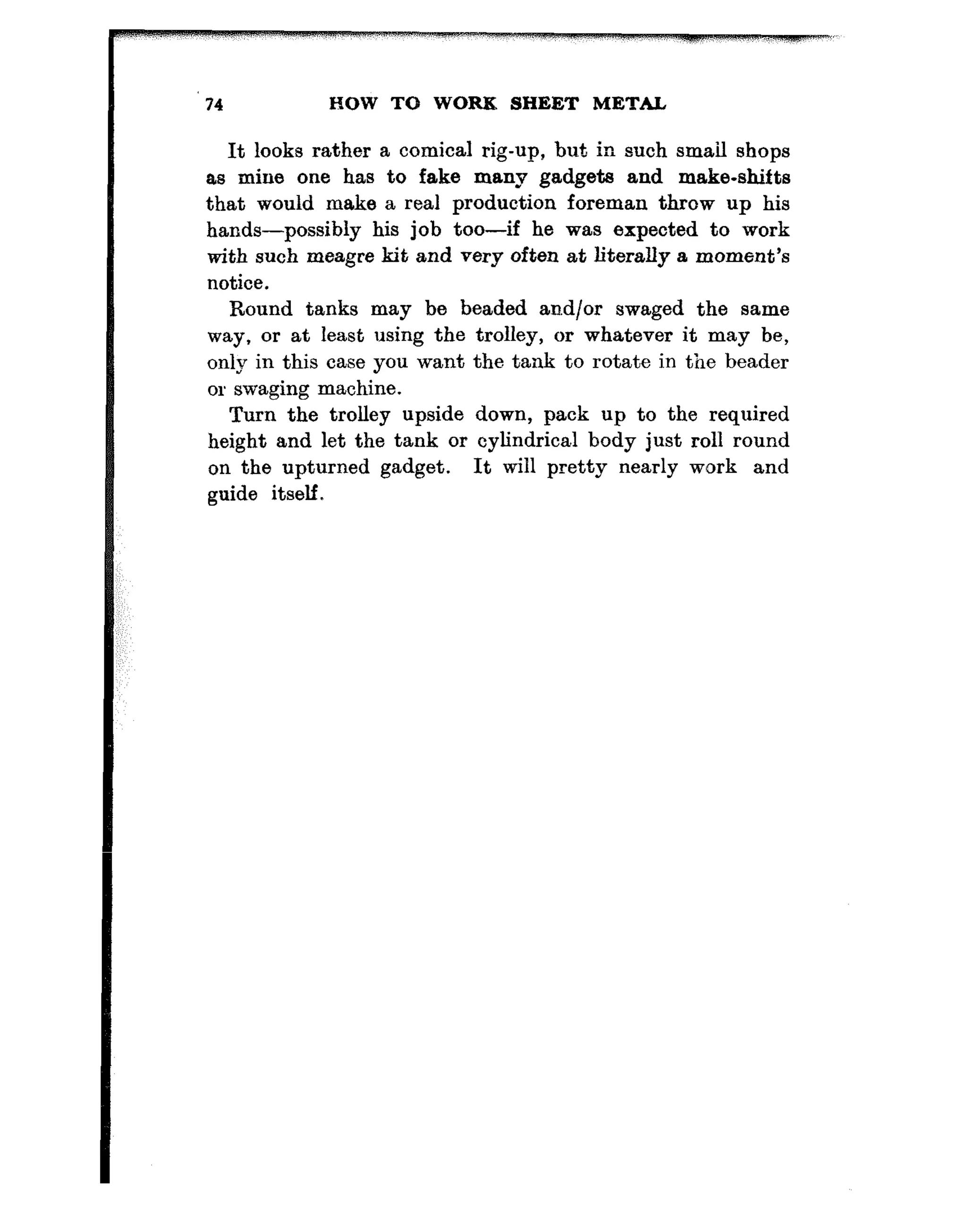 HOW TO WORK SHEET METAL
It looks rather a comical rig-up, but in such small shops
as mine one has to fake many gadgets and make-shifts
that would make a real production foreman throw up his
hands-possibly his job too-if he was expected to work
with such meagre kit and very often at literally a moment’s
Round tanks may be beaded arid/or swaged the same
way, or at least using the trolley, or whatever it may be,
only in this case you want the tank to rotate in the beader
or swaging machine.
Turn the trolley upside down, pack up to the required
height and let the tank or cylindrical body just roll round
on the upturned gadget. It will pretty nearly work and
 