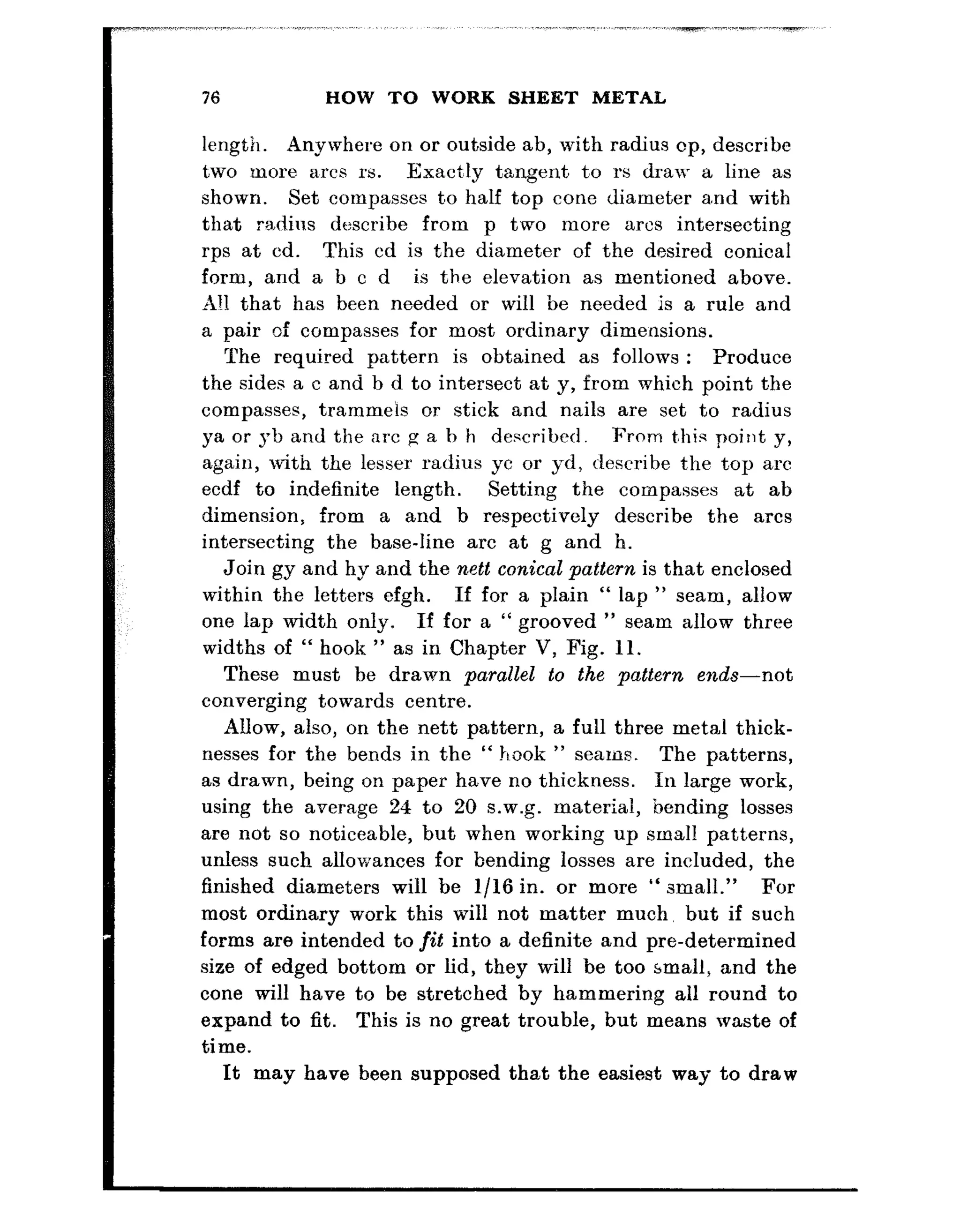 76 HOW TO WORK SHEET METAL
length. Anywhere on or outside ab, with radius cp, describe
two more a,rcs rs. Exact:ly tangent to rs draw a line as
shown. Set compasses t,o half top cone diameter a.nd with
that radius describe from p two more arcs intersecting
rps at cd. This cd is the diameter of the desired conical
form, and a b c d is the elevation as mentioned above.
A!1 that has been needed or will be needed is a rule and
a pair of compasses for most ordinary dimensions.
The required pattern is obtained as follows : Produce
the sides a c and b d to intersect at y, from which point the
compasses, trammeis or stick and nails are set to radius
ya or yb and the arc g a b h described. From t,his point y,
again, with the lesser radius yc or yd, describe t,he t.op arc
ecdf to indefinite length. Setting the compasses at ab
dimension, from a and b respectively describe the arcs
intersecting the base-line arc at g and h.
Join gy and hy and the nett conical pattern is that enclosed
within the letters efgh. If for a plain “ lap ” seam, allow
one lap width only. If for a “ grooved ” seam allow three
widths of “ hook ” as in Chapter V, Fig. 11.
These must be drawn parallel to the pattern ends-not
converging toward,s centre.
Allow, also, on the nett pattern, a full three metal thick-
nesses for the bends in the “ hook ” seams. The patterns,
as drawn, being on paper have no thickness. In large work,
using the average 24 to 20 s.w.g. material, bending losses
are not so noticeable, but when working up small patterns,
unless such allowances for bending losses are included, the
finished diameters will be l/16 in. or more “ small.” For
most ordinary work this will not matter much, but if such
forms are intended to fit into a definite and pre-determined
size of edged bottom or lid, they will be too small, and the
cone will have to be stretched by hammering all round to
expand to fit. This is no great trouble, but means waste of
time.
It may have been supposed that the easiest way to draw
 
