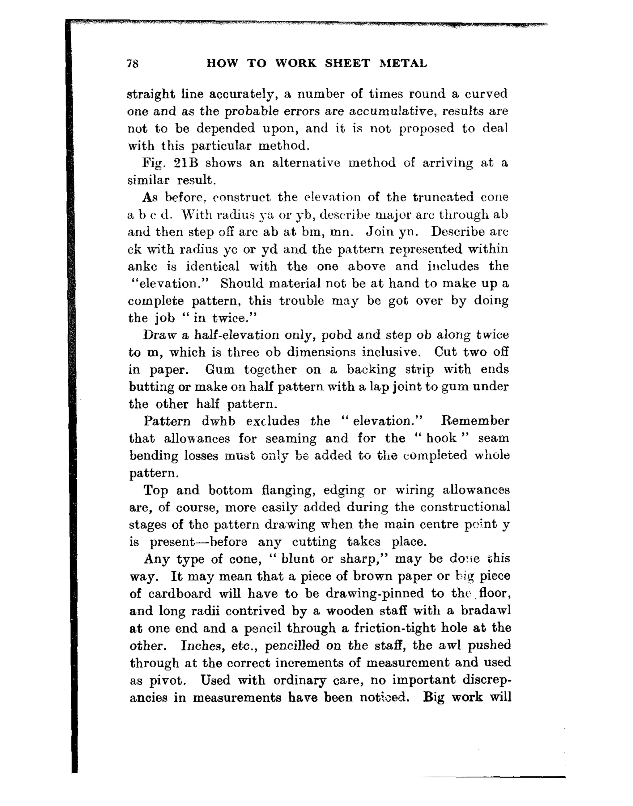 78 HOW TO WORK SHEET METAL
straight line accurately, a number of times round a curved
one and as the probable errors are accumulative, results are
not t,o be depended upon, and it is not proposed to deal
with t,his particular method.
Fig. 21B shows an alternative method of arriving at a
similar result.
As before, ronstruct the elevat,ion of the truncated cone
a b c d. With radius ~-a or yb, describe major arc t,hrough ab
and then step off arc ab at. bm, mn. Join *yn. Describe arc
ck with radius yc or yd and the pattern represented within
ankc is identical with the one above and ilicludes the
“elevation.” Should material not be at hand to make up a
complete pattern, this trouble may be got over by doing
the job “ in twice.”
Draw a half-elevation only, pobd and step ob along twice
to m, which is three ob dimensions inclusive. Cut two off
in paper. Gum together on a backing strip with ends
butting or make on half pattern with a lap joint to gum under
the other half pattern.
Pattern dwhb excludes the “ elevation.” Remember
that allowances for seaming and for the “ hook ” seam
bending losses must o;;!y be added to the cornpieted whole
pattern.
Top and bottom flanging, edging or wiring allowances
are, of course, more easily added during the constructional
stages of the pattern drawing when the main centre point y
is present-hefore any cutting takes place.
Any type of cone, “ blunt or sharp,” may be dorie this
way. It may mean that a piece of brown paper or hi.% piece
of cardboard will have to be drawing-pinned to the .floor,
and long radii contrived by a wooden staff with a bradawl
at one end and a pencil through a friction-tight hole at the
other. Inches, et,c., pencilled on the staff, the awl pushed
through at the correct increments of measurement and used
as pivot. Used with ordinary care, no important discrep-
ancies in measurements have been noticed. Big work will
 