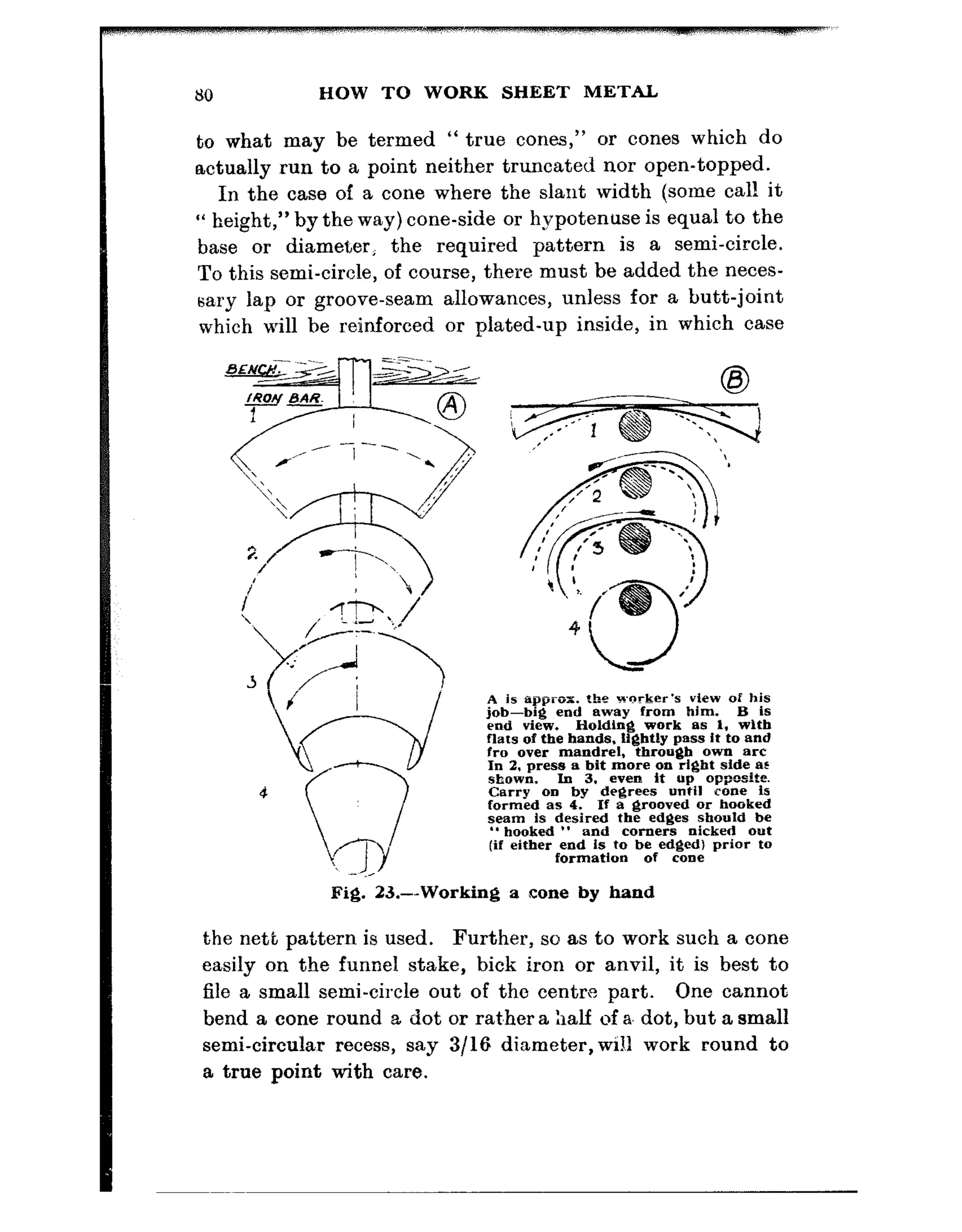 80 HOW TO WORK SHEET METAL
to what may be termed “ true cones,” or cones which do
actually run to a point neither truncated nor open-topped.
In the case of a cone where the slant width (some call it
“ height,” by the way) cone-side or hypotenuse is equal to the
base or diameter, the required pattern is a semi-circle.
To this semi-circle, of course, there must be added the neces-
sary lap or groove-seam allowances, unless for a butt-joint
which will be reinforced or plated-up inside, in which case
A is approx. the +xker’s view of his
g-p&end away from him. B is
Holding work as I, with
flats of th’e hands. Ii@dly pass it to and
fro over mandrel, through own arc
In 2. press a hit more on right side BL
.slmwn. In 3. even it up oppedtt?.
Carry 00 by degrees until cone is
formed as 4. If a grooved or hooked
seam is desired the edges should be
‘*hooked ” and corners nicked out
(if either end is to be edged1 prior to
formation of cooe
Fig. 23.---Working a cone by hand
the nett pattern is used. Further, so as to work such a cone
easily on the funnel stake, hick iron or anvil, it is best to
file a small semi-circle out of the centre part. One cannot
bend a cone round a dot or rat.her a half of a. dot, but a small
semi-circular recess, say 3/16 diameter,will work round to
a true point with care.
 