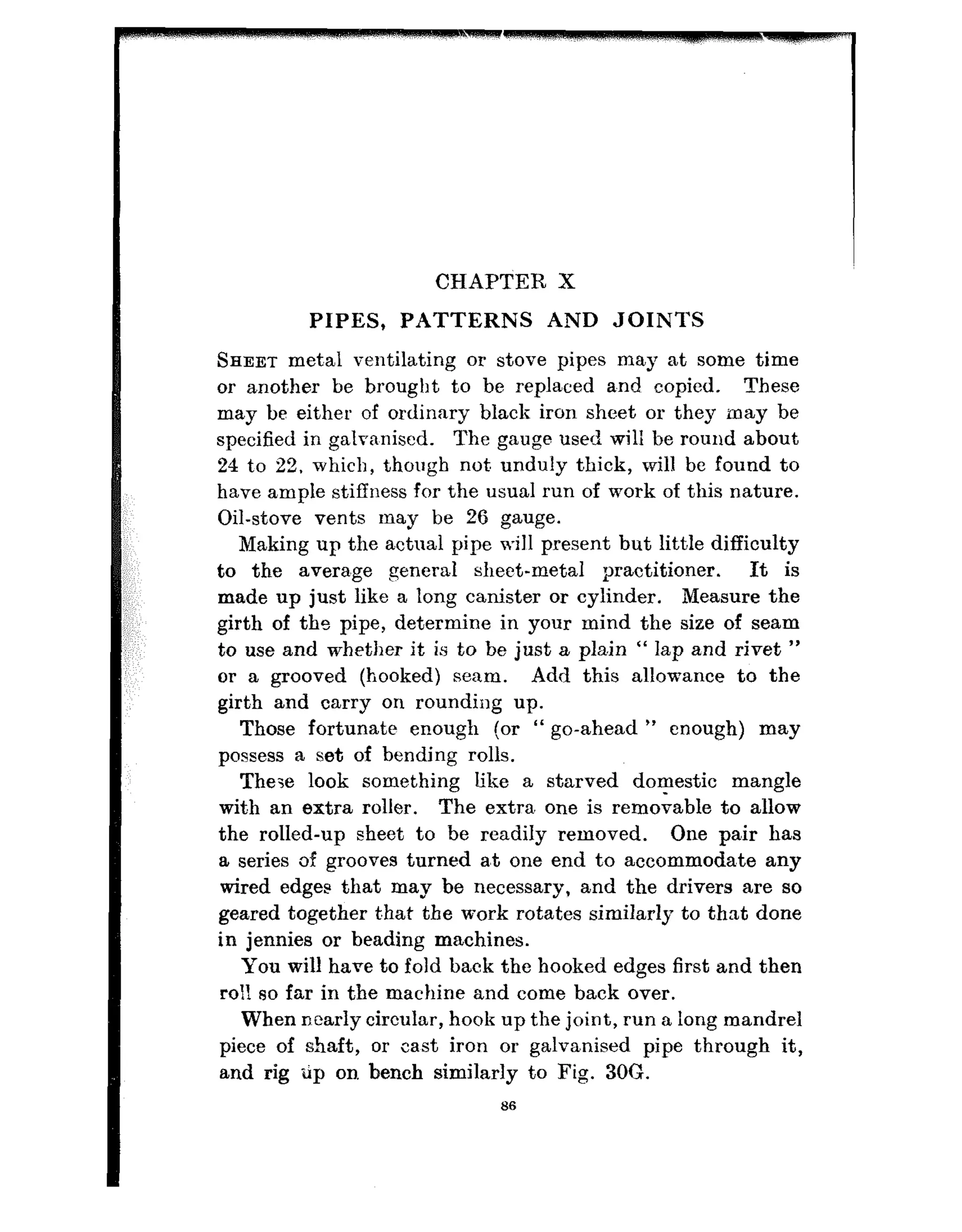 CHAPTER X
PIPES, PATTERNS AND JOINTS
SHEET met,al ventilating or stove pipes may at some time
or another be brought to be replaced a.nd copied. These
may be either of ordinary black iron sheet or they may be
specified in galrn,nised. The gauge used will be round about
24 to 22, which, though not, unduly thick, will be found to
have ample stiffness for the usual run of work of this nature.
Oil-stove vents may be 26 gauge.
Making up the actual pipe will present but little difficulty
to the avera.ge general sheet-metal practitioner. It is
made up just like a long canister or cylinder. Measure the
girth of the pipe, determine in your mind the size of seam
to use and whether it is to be just a pla.in “ lap and rivet ”
or a grooved (hooked) seam. Add this allowance to the
girt.h and carry on rounding up.
Those fortunate enough (or “ go-ahead ” enough) may
possess a set of bending rolls.
The-,e look something like a starved domestic mangle
wit.h an extra roller. The extra, one is removable to allow
the rolled-up sheet to be readily removed. One pair has
a series of grooves turned a,t one end Taoaccommoda,te any
wired edges that may be necessary, and the drivers are so
geared together t,hat the work rotates similarly to that done
in jennies or beading machines.
You will have to fold back the hooked edges first and then
roll so far in the machine and come back over.
When n~early circular, hook up the joint, run a long mandrel
piece of shaft, or cast iron or galvanised pipe through it,
and rig tip on bench similarly to Fig. 30G.
66
 