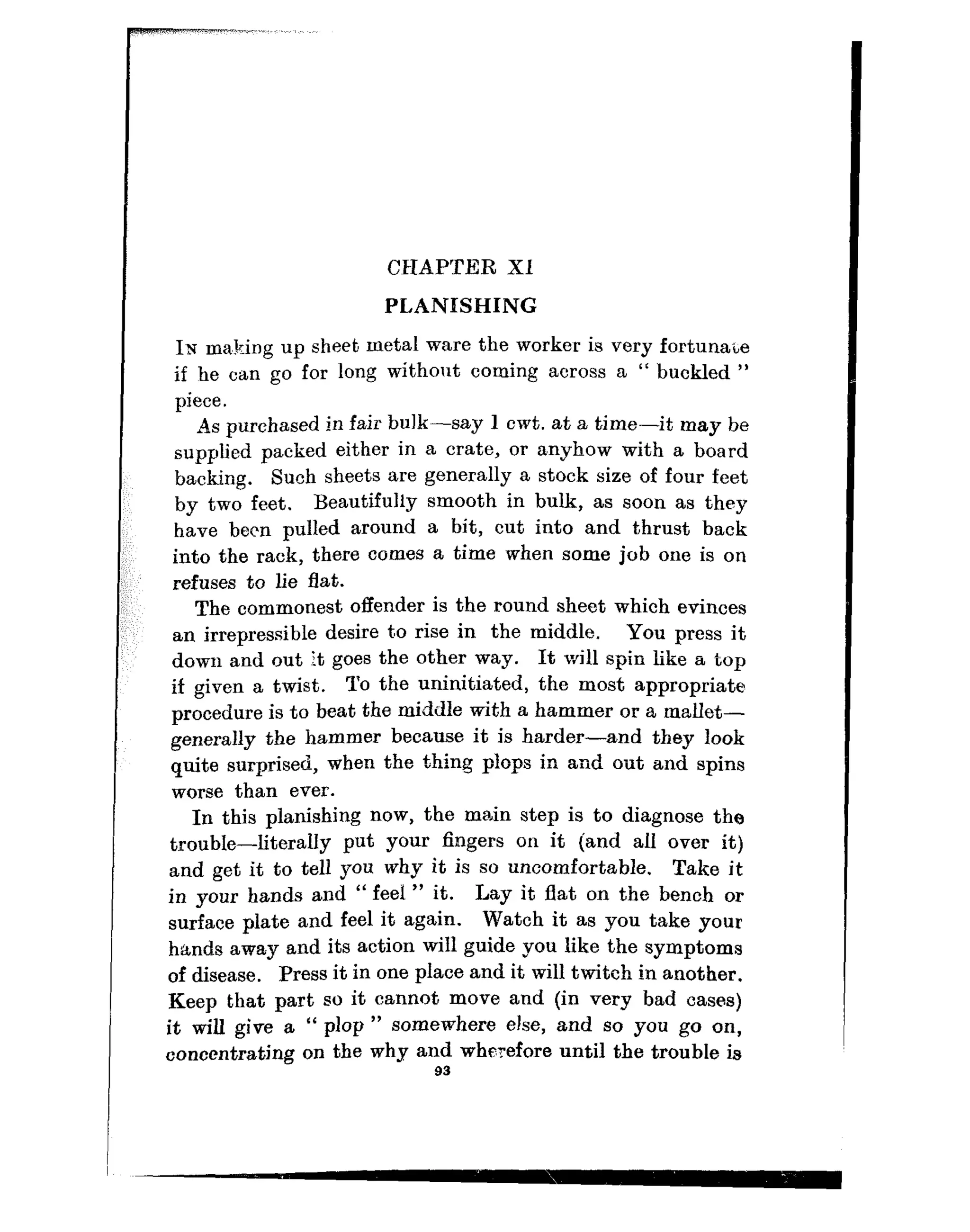 CHAPTER Xl
PLANISHING
I;u m&ing up sheet metal ware the worker is very fortunate
if he can go for long without coming across a “ buckled ”
piece.
As purchased in fair bulk-say 1 cwt. at a time-it may be
supplied packed either in a crate, or anyhow with a board
backing. Such sheets are generally a stock size of four feet
by two feet. Beautifully smooth in bulk, as soon as they
have been pulled around a bit, cut into and thrust back
into the rack, there comes a time when some job one is on
refuses to lie flat.
The commonest offender is the round sheet which evinces
an irrepressible desire to rise in the middle. You press it
down and out it goes the other way. It will spin like a top
if given a twist. TO the uninitiated, the most appropriate
procedure is to beat the middle with a hammer or a mallet-
generally the hammer because it is harder-and they look
quite surprised, when the thing plops in and silt and spins
worse than ever.
In this planishing now, the main step is to diagnose the
trouble-literally put your fingers on it (and all over it)
and get it to tell YOU why it is SO uncomfortable, Take it
in your hands and “ feel ” it. Lay it flat on the bench or
surface plate and feel it again. Watch it as you take your
hands away and its action will guide you like the symptoms
of disease. Press it in one place and it will twiteh in another.
Keep that part so it cannot move and (in very bad cases)
it will give a “ plop ” somewhere else, and so you go on,
concentrating on the why and wherefore until the trouble is
93
 