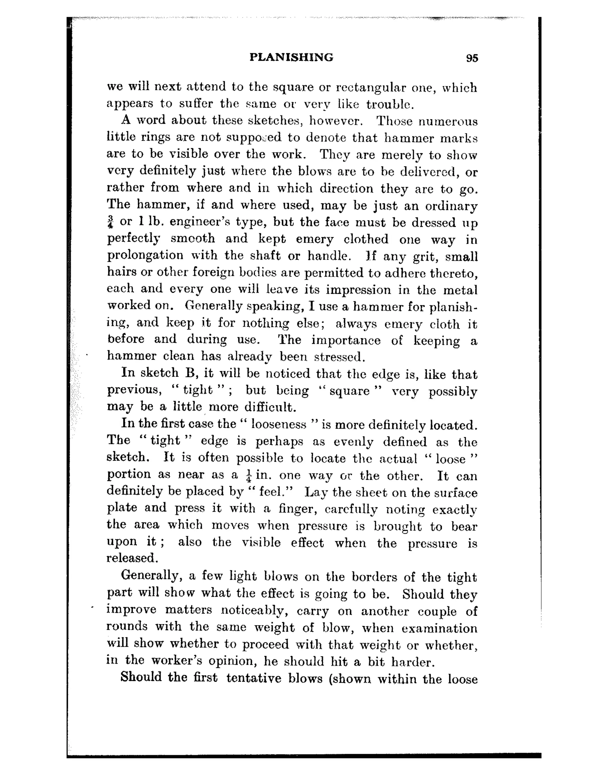 ,~,.,,,~,~,~..,,,,.~, .i..,,.~. ,,,..,,,~.~~._~_,_-_I ..,.,
PLANISHING 95
we will next attend to the square or rectangular one, which
appears t,o suffer the same or very like trouble.
A word about these sketches, however. Those numerous
little rings are not supposed to denote that hammer marks
are to be visible over the work. They are merely to show
very definitely just where the blows are to he delivered, or
rather from where and in which direction they are to go.
The hammer, if and where used, may be just an ordinary
P or 1 lb. engineer’s type, but the face must be dressed up
perfectly smcoth and kept emery clothed one way in
prolongation with the shaft or handle. If any grit, small
hairs or other foreign bodies are permitted to adhere thereto,
each and every one will leave its impression in the metal
worked on. Generally speaking, I use a hammer for planish-
ing, ancl keep it for nothing else; always emery cloth it
before and during use. The importance of keeping a
hammer clean has already been stressed.
In sketch B, it will be noticed that t’he edge is, like that
previous, “ tight ” ; but being “ squsre ” rerv possibly
may be a little more difficult.
In the first case the “ looseness ” is more definitely located.
The “ tight ” edge is perhaps as evenly defined as the
sketch. It is often possible to locate the nctual “ loose ”
portion as near as a $ in. one way or the other. It can
definitely be placed by “ feel.” La,y the sheet on the surface
plate and press it with a finger, ca,rcfully noting exactly
the area which moves when pressure is brought to bear
upon it; also the visible effect when the pressure is
released.
Generally, a few light blows on the borders of the tight
part will show what the effect is going to be. Should they
improve matters noticeably, carry on another couple of
rounds with the sa,me weight of blow, when examination
will show whether to proceed with that weight or whether,
in the worker’s opinion, he should hit a bit ha.rder.
Should the hrst tentative blows (shown within the loose
 
