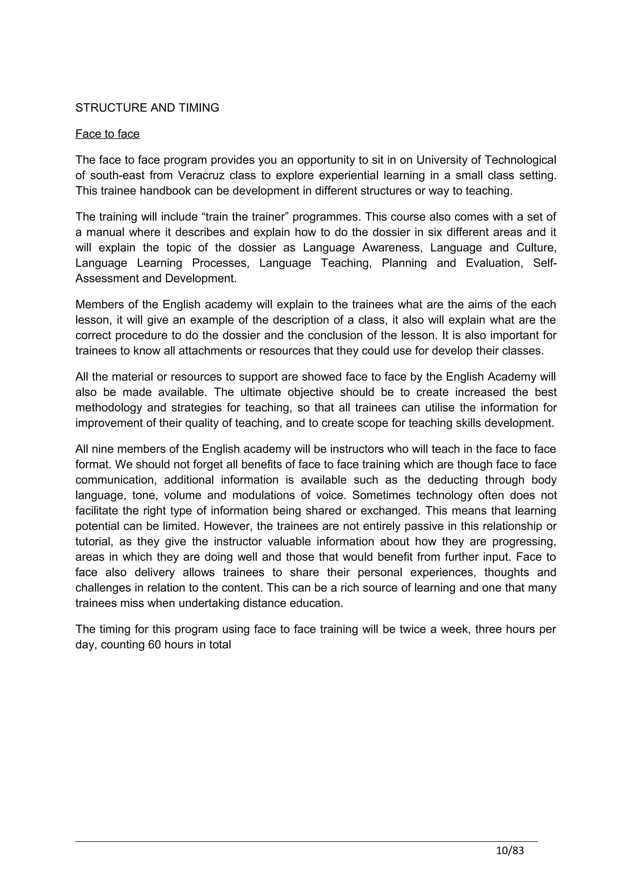 STRUCTURE AND TIMING

Face to face

The face to face program provides you an opportunity to sit in on University of Technological
of south-east from Veracruz class to explore experiential learning in a small class setting.
This trainee handbook can be development in different structures or way to teaching.

The training will include “train the trainer” programmes. This course also comes with a set of
a manual where it describes and explain how to do the dossier in six different areas and it
will explain the topic of the dossier as Language Awareness, Language and Culture,
Language Learning Processes, Language Teaching, Planning and Evaluation, Self-
Assessment and Development.

Members of the English academy will explain to the trainees what are the aims of the each
lesson, it will give an example of the description of a class, it also will explain what are the
correct procedure to do the dossier and the conclusion of the lesson. It is also important for
trainees to know all attachments or resources that they could use for develop their classes.

All the material or resources to support are showed face to face by the English Academy will
also be made available. The ultimate objective should be to create increased the best
methodology and strategies for teaching, so that all trainees can utilise the information for
improvement of their quality of teaching, and to create scope for teaching skills development.

All nine members of the English academy will be instructors who will teach in the face to face
format. We should not forget all benefits of face to face training which are though face to face
communication, additional information is available such as the deducting through body
language, tone, volume and modulations of voice. Sometimes technology often does not
facilitate the right type of information being shared or exchanged. This means that learning
potential can be limited. However, the trainees are not entirely passive in this relationship or
tutorial, as they give the instructor valuable information about how they are progressing,
areas in which they are doing well and those that would benefit from further input. Face to
face also delivery allows trainees to share their personal experiences, thoughts and
challenges in relation to the content. This can be a rich source of learning and one that many
trainees miss when undertaking distance education.

The timing for this program using face to face training will be twice a week, three hours per
day, counting 60 hours in total




                                                                                   10/83
 