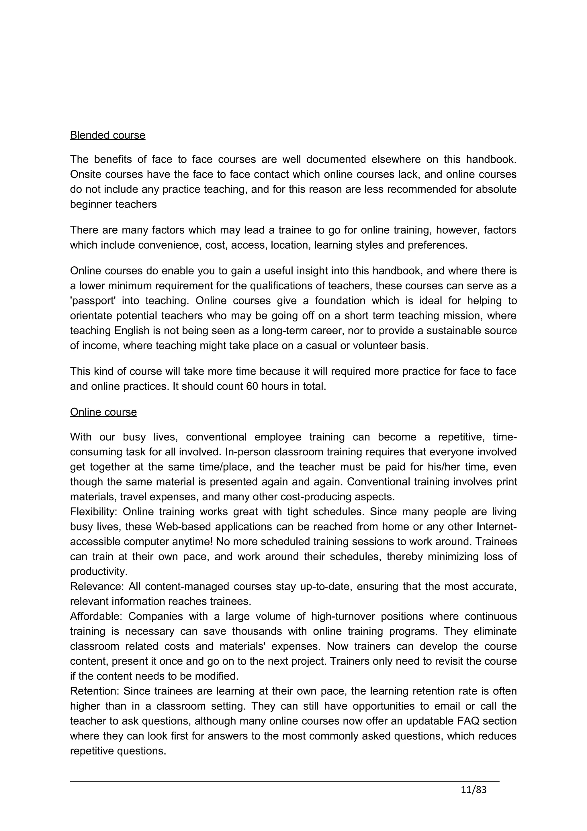 Blended course

The benefits of face to face courses are well documented elsewhere on this handbook.
Onsite courses have the face to face contact which online courses lack, and online courses
do not include any practice teaching, and for this reason are less recommended for absolute
beginner teachers

There are many factors which may lead a trainee to go for online training, however, factors
which include convenience, cost, access, location, learning styles and preferences.

Online courses do enable you to gain a useful insight into this handbook, and where there is
a lower minimum requirement for the qualifications of teachers, these courses can serve as a
'passport' into teaching. Online courses give a foundation which is ideal for helping to
orientate potential teachers who may be going off on a short term teaching mission, where
teaching English is not being seen as a long-term career, nor to provide a sustainable source
of income, where teaching might take place on a casual or volunteer basis.

This kind of course will take more time because it will required more practice for face to face
and online practices. It should count 60 hours in total.

Online course

With our busy lives, conventional employee training can become a repetitive, time-
consuming task for all involved. In-person classroom training requires that everyone involved
get together at the same time/place, and the teacher must be paid for his/her time, even
though the same material is presented again and again. Conventional training involves print
materials, travel expenses, and many other cost-producing aspects.
Flexibility: Online training works great with tight schedules. Since many people are living
busy lives, these Web-based applications can be reached from home or any other Internet-
accessible computer anytime! No more scheduled training sessions to work around. Trainees
can train at their own pace, and work around their schedules, thereby minimizing loss of
productivity.
Relevance: All content-managed courses stay up-to-date, ensuring that the most accurate,
relevant information reaches trainees.
Affordable: Companies with a large volume of high-turnover positions where continuous
training is necessary can save thousands with online training programs. They eliminate
classroom related costs and materials' expenses. Now trainers can develop the course
content, present it once and go on to the next project. Trainers only need to revisit the course
if the content needs to be modified.
Retention: Since trainees are learning at their own pace, the learning retention rate is often
higher than in a classroom setting. They can still have opportunities to email or call the
teacher to ask questions, although many online courses now offer an updatable FAQ section
where they can look first for answers to the most commonly asked questions, which reduces
repetitive questions.


                                                                                   11/83
 