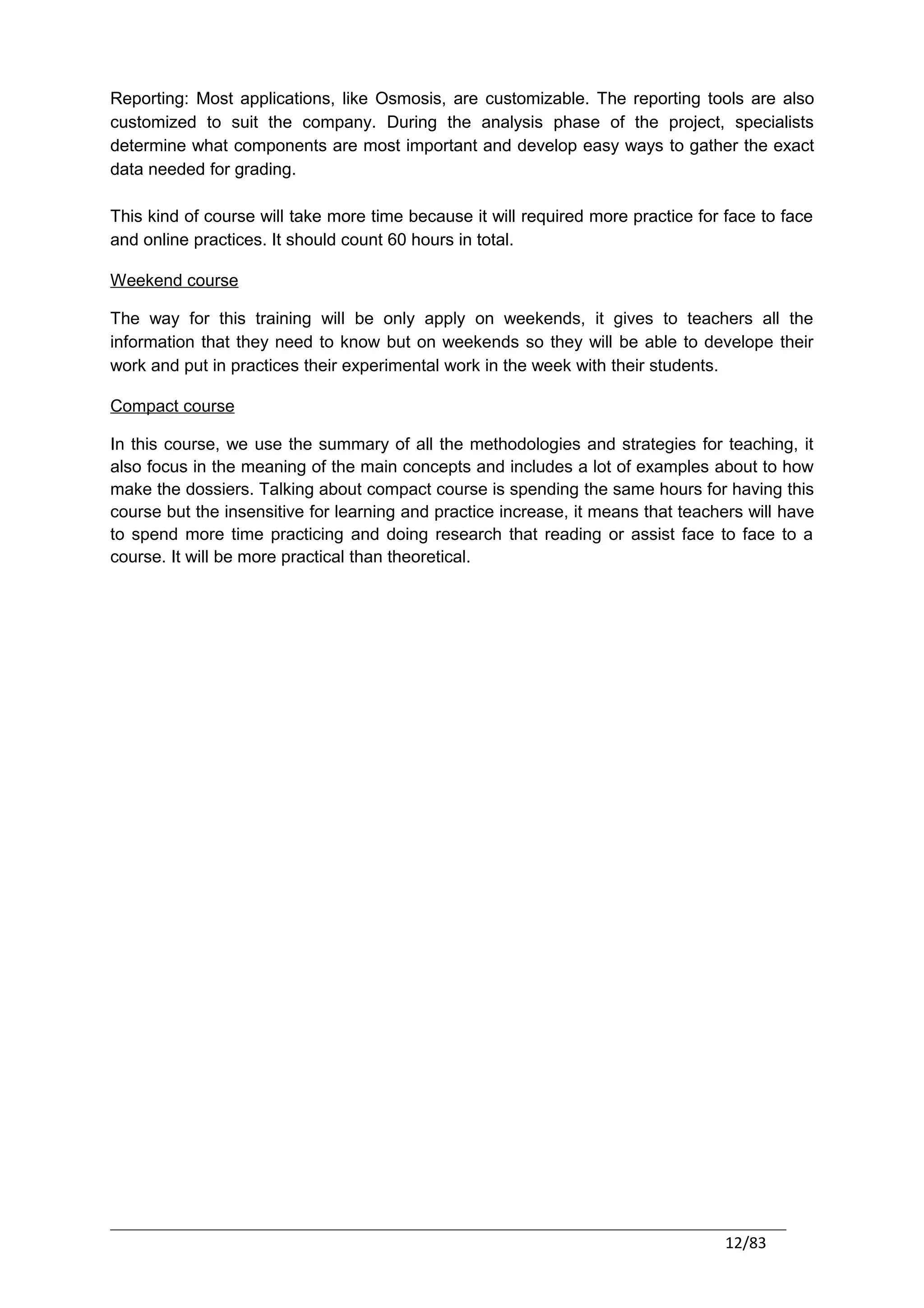 Reporting: Most applications, like Osmosis, are customizable. The reporting tools are also
customized to suit the company. During the analysis phase of the project, specialists
determine what components are most important and develop easy ways to gather the exact
data needed for grading.

This kind of course will take more time because it will required more practice for face to face
and online practices. It should count 60 hours in total.

Weekend course

The way for this training will be only apply on weekends, it gives to teachers all the
information that they need to know but on weekends so they will be able to develope their
work and put in practices their experimental work in the week with their students.

Compact course

In this course, we use the summary of all the methodologies and strategies for teaching, it
also focus in the meaning of the main concepts and includes a lot of examples about to how
make the dossiers. Talking about compact course is spending the same hours for having this
course but the insensitive for learning and practice increase, it means that teachers will have
to spend more time practicing and doing research that reading or assist face to face to a
course. It will be more practical than theoretical.




                                                                                   12/83
 