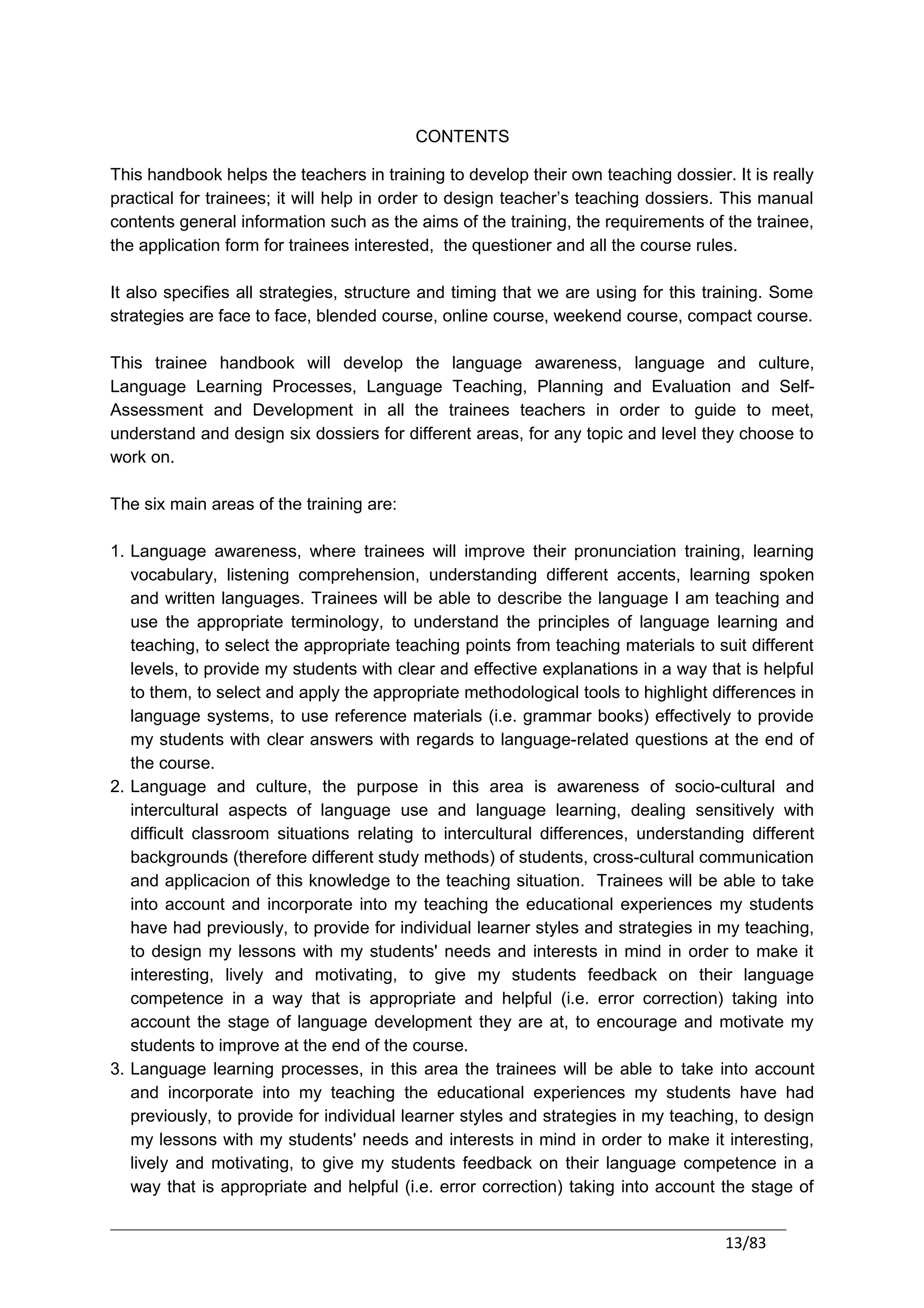 CONTENTS

This handbook helps the teachers in training to develop their own teaching dossier. It is really
practical for trainees; it will help in order to design teacher’s teaching dossiers. This manual
contents general information such as the aims of the training, the requirements of the trainee,
the application form for trainees interested, the questioner and all the course rules.

It also specifies all strategies, structure and timing that we are using for this training. Some
strategies are face to face, blended course, online course, weekend course, compact course.

This trainee handbook will develop the language awareness, language and culture,
Language Learning Processes, Language Teaching, Planning and Evaluation and Self-
Assessment and Development in all the trainees teachers in order to guide to meet,
understand and design six dossiers for different areas, for any topic and level they choose to
work on.

The six main areas of the training are:

1. Language awareness, where trainees will improve their pronunciation training, learning
   vocabulary, listening comprehension, understanding different accents, learning spoken
   and written languages. Trainees will be able to describe the language I am teaching and
   use the appropriate terminology, to understand the principles of language learning and
   teaching, to select the appropriate teaching points from teaching materials to suit different
   levels, to provide my students with clear and effective explanations in a way that is helpful
   to them, to select and apply the appropriate methodological tools to highlight differences in
   language systems, to use reference materials (i.e. grammar books) effectively to provide
   my students with clear answers with regards to language-related questions at the end of
   the course.
2. Language and culture, the purpose in this area is awareness of socio-cultural and
   intercultural aspects of language use and language learning, dealing sensitively with
   difficult classroom situations relating to intercultural differences, understanding different
   backgrounds (therefore different study methods) of students, cross-cultural communication
   and applicacion of this knowledge to the teaching situation. Trainees will be able to take
   into account and incorporate into my teaching the educational experiences my students
   have had previously, to provide for individual learner styles and strategies in my teaching,
   to design my lessons with my students' needs and interests in mind in order to make it
   interesting, lively and motivating, to give my students feedback on their language
   competence in a way that is appropriate and helpful (i.e. error correction) taking into
   account the stage of language development they are at, to encourage and motivate my
   students to improve at the end of the course.
3. Language learning processes, in this area the trainees will be able to take into account
   and incorporate into my teaching the educational experiences my students have had
   previously, to provide for individual learner styles and strategies in my teaching, to design
   my lessons with my students' needs and interests in mind in order to make it interesting,
   lively and motivating, to give my students feedback on their language competence in a
   way that is appropriate and helpful (i.e. error correction) taking into account the stage of


                                                                                   13/83
 