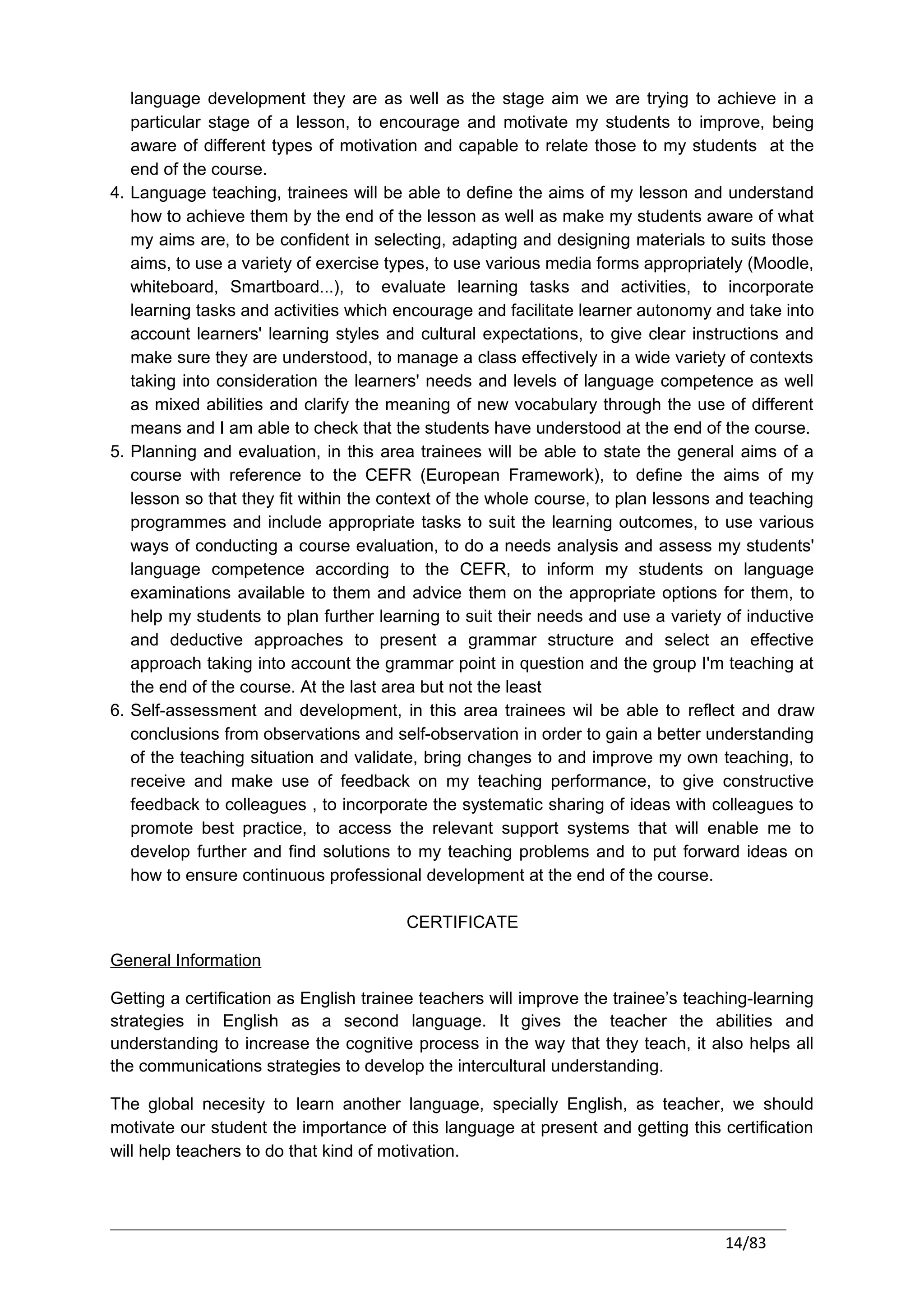language development they are as well as the stage aim we are trying to achieve in a
   particular stage of a lesson, to encourage and motivate my students to improve, being
   aware of different types of motivation and capable to relate those to my students at the
   end of the course.
4. Language teaching, trainees will be able to define the aims of my lesson and understand
   how to achieve them by the end of the lesson as well as make my students aware of what
   my aims are, to be confident in selecting, adapting and designing materials to suits those
   aims, to use a variety of exercise types, to use various media forms appropriately (Moodle,
   whiteboard, Smartboard...), to evaluate learning tasks and activities, to incorporate
   learning tasks and activities which encourage and facilitate learner autonomy and take into
   account learners' learning styles and cultural expectations, to give clear instructions and
   make sure they are understood, to manage a class effectively in a wide variety of contexts
   taking into consideration the learners' needs and levels of language competence as well
   as mixed abilities and clarify the meaning of new vocabulary through the use of different
   means and I am able to check that the students have understood at the end of the course.
5. Planning and evaluation, in this area trainees will be able to state the general aims of a
   course with reference to the CEFR (European Framework), to define the aims of my
   lesson so that they fit within the context of the whole course, to plan lessons and teaching
   programmes and include appropriate tasks to suit the learning outcomes, to use various
   ways of conducting a course evaluation, to do a needs analysis and assess my students'
   language competence according to the CEFR, to inform my students on language
   examinations available to them and advice them on the appropriate options for them, to
   help my students to plan further learning to suit their needs and use a variety of inductive
   and deductive approaches to present a grammar structure and select an effective
   approach taking into account the grammar point in question and the group I'm teaching at
   the end of the course. At the last area but not the least
6. Self-assessment and development, in this area trainees wil be able to reflect and draw
   conclusions from observations and self-observation in order to gain a better understanding
   of the teaching situation and validate, bring changes to and improve my own teaching, to
   receive and make use of feedback on my teaching performance, to give constructive
   feedback to colleagues , to incorporate the systematic sharing of ideas with colleagues to
   promote best practice, to access the relevant support systems that will enable me to
   develop further and find solutions to my teaching problems and to put forward ideas on
   how to ensure continuous professional development at the end of the course.

                                        CERTIFICATE

General Information

Getting a certification as English trainee teachers will improve the trainee’s teaching-learning
strategies in English as a second language. It gives the teacher the abilities and
understanding to increase the cognitive process in the way that they teach, it also helps all
the communications strategies to develop the intercultural understanding.

The global necesity to learn another language, specially English, as teacher, we should
motivate our student the importance of this language at present and getting this certification
will help teachers to do that kind of motivation.




                                                                                   14/83
 