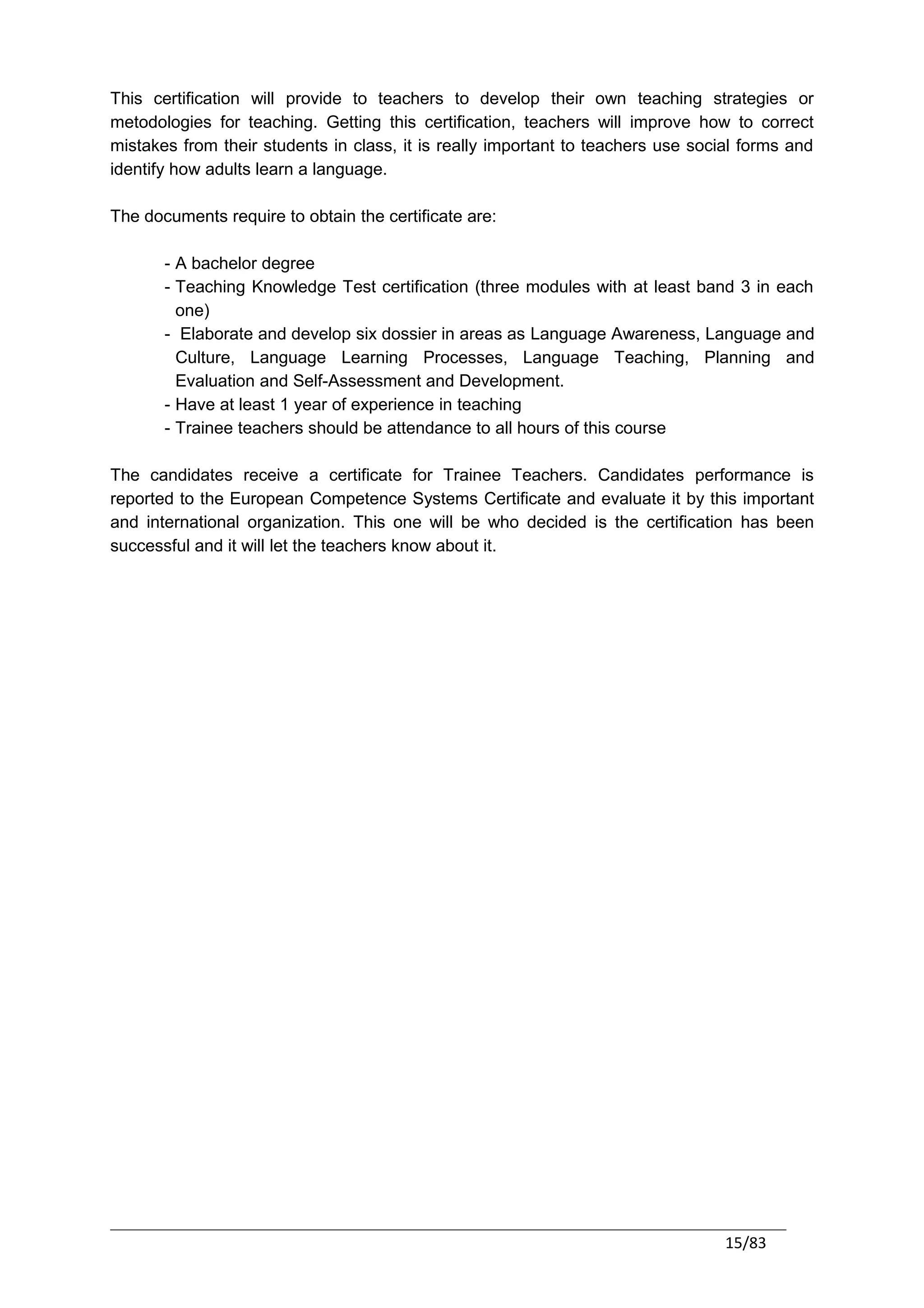 This certification will provide to teachers to develop their own teaching strategies or
metodologies for teaching. Getting this certification, teachers will improve how to correct
mistakes from their students in class, it is really important to teachers use social forms and
identify how adults learn a language.

The documents require to obtain the certificate are:

       - A bachelor degree
       - Teaching Knowledge Test certification (three modules with at least band 3 in each
         one)
       - Elaborate and develop six dossier in areas as Language Awareness, Language and
         Culture, Language Learning Processes, Language Teaching, Planning and
         Evaluation and Self-Assessment and Development.
       - Have at least 1 year of experience in teaching
       - Trainee teachers should be attendance to all hours of this course

The candidates receive a certificate for Trainee Teachers. Candidates performance is
reported to the European Competence Systems Certificate and evaluate it by this important
and international organization. This one will be who decided is the certification has been
successful and it will let the teachers know about it.




                                                                                  15/83
 