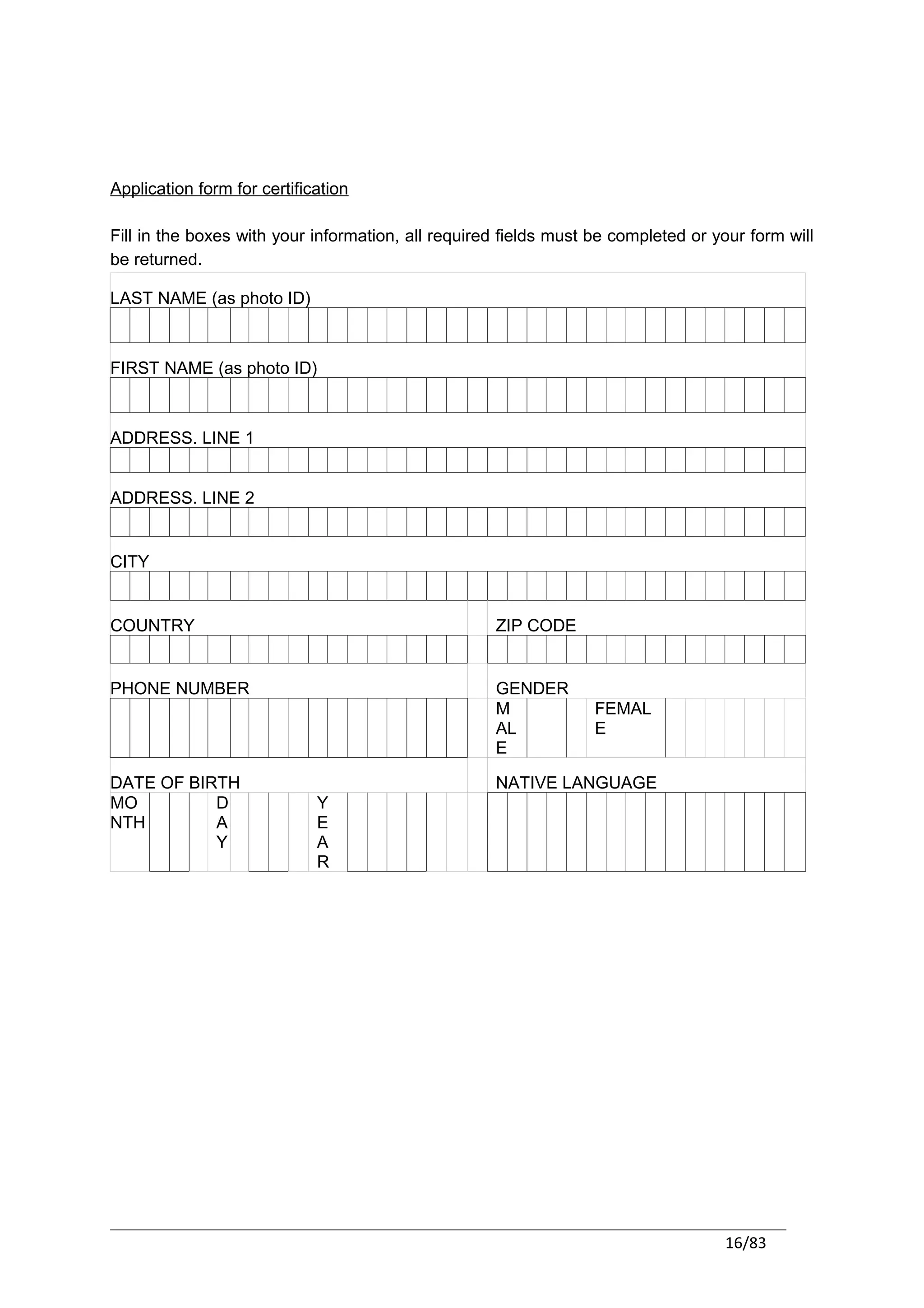 Application form for certification

Fill in the boxes with your information, all required fields must be completed or your form will
be returned.

LAST NAME (as photo ID)



FIRST NAME (as photo ID)



ADDRESS. LINE 1


ADDRESS. LINE 2


CITY


COUNTRY                                             ZIP CODE


PHONE NUMBER                                        GENDER
                                                    M             FEMAL
                                                    AL            E
                                                    E

DATE OF BIRTH                                       NATIVE LANGUAGE
MO         D                 Y
NTH        A                 E
           Y                 A
                             R




                                                                                   16/83
 