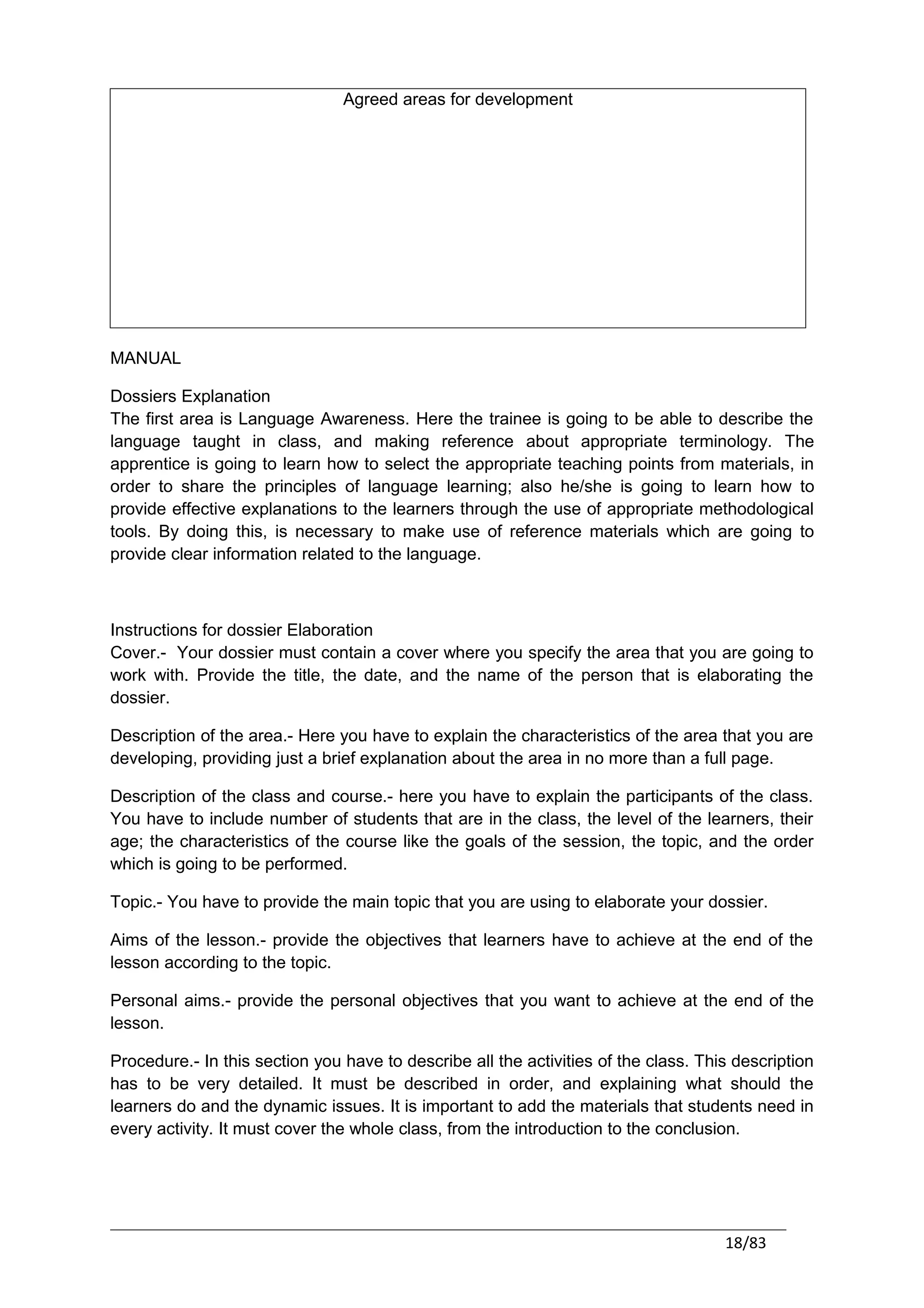 Agreed areas for development




MANUAL

Dossiers Explanation
The first area is Language Awareness. Here the trainee is going to be able to describe the
language taught in class, and making reference about appropriate terminology. The
apprentice is going to learn how to select the appropriate teaching points from materials, in
order to share the principles of language learning; also he/she is going to learn how to
provide effective explanations to the learners through the use of appropriate methodological
tools. By doing this, is necessary to make use of reference materials which are going to
provide clear information related to the language.



Instructions for dossier Elaboration
Cover.- Your dossier must contain a cover where you specify the area that you are going to
work with. Provide the title, the date, and the name of the person that is elaborating the
dossier.

Description of the area.- Here you have to explain the characteristics of the area that you are
developing, providing just a brief explanation about the area in no more than a full page.

Description of the class and course.- here you have to explain the participants of the class.
You have to include number of students that are in the class, the level of the learners, their
age; the characteristics of the course like the goals of the session, the topic, and the order
which is going to be performed.

Topic.- You have to provide the main topic that you are using to elaborate your dossier.

Aims of the lesson.- provide the objectives that learners have to achieve at the end of the
lesson according to the topic.

Personal aims.- provide the personal objectives that you want to achieve at the end of the
lesson.

Procedure.- In this section you have to describe all the activities of the class. This description
has to be very detailed. It must be described in order, and explaining what should the
learners do and the dynamic issues. It is important to add the materials that students need in
every activity. It must cover the whole class, from the introduction to the conclusion.




                                                                                     18/83
 