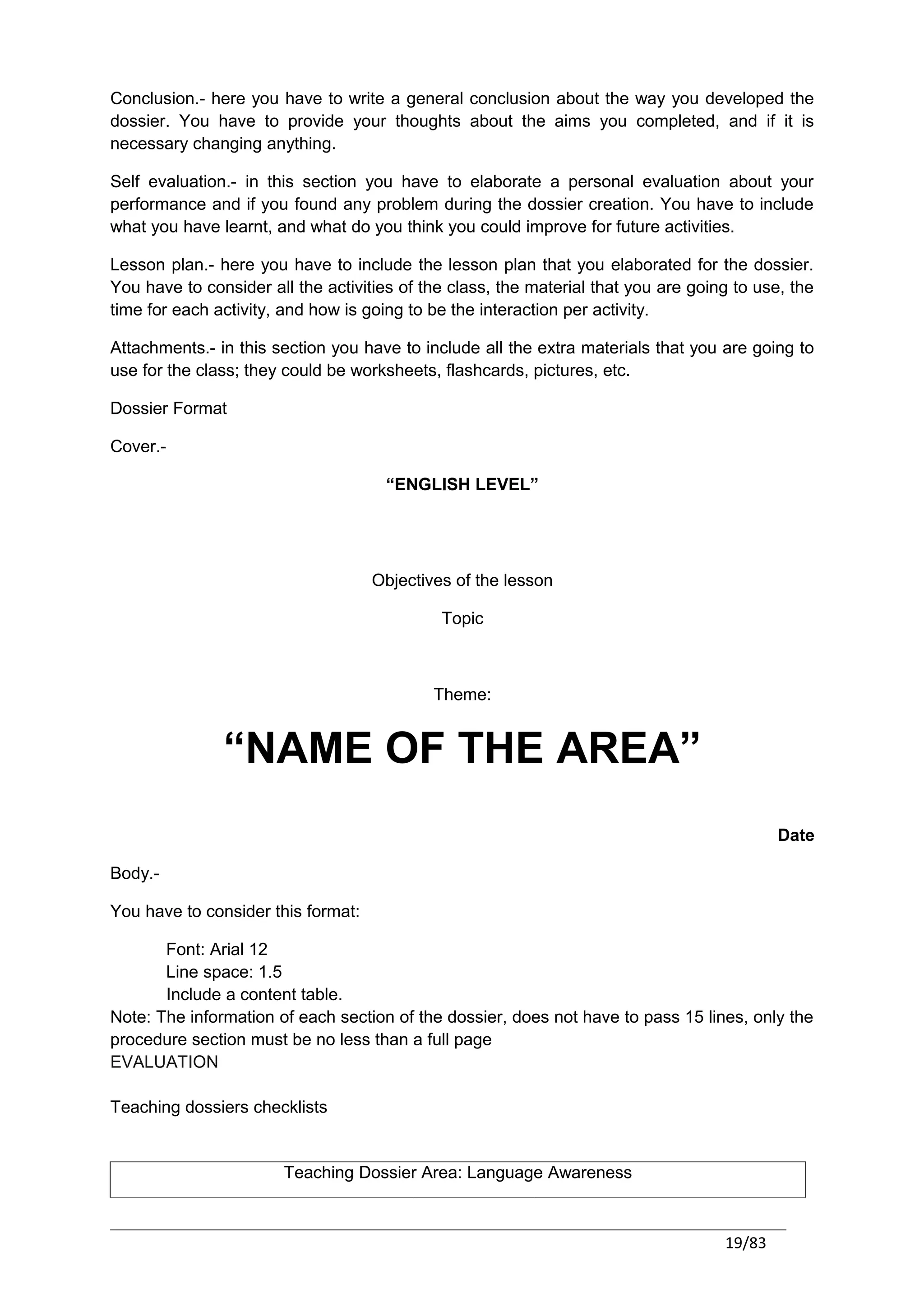 Conclusion.- here you have to write a general conclusion about the way you developed the
dossier. You have to provide your thoughts about the aims you completed, and if it is
necessary changing anything.

Self evaluation.- in this section you have to elaborate a personal evaluation about your
performance and if you found any problem during the dossier creation. You have to include
what you have learnt, and what do you think you could improve for future activities.

Lesson plan.- here you have to include the lesson plan that you elaborated for the dossier.
You have to consider all the activities of the class, the material that you are going to use, the
time for each activity, and how is going to be the interaction per activity.

Attachments.- in this section you have to include all the extra materials that you are going to
use for the class; they could be worksheets, flashcards, pictures, etc.

Dossier Format

Cover.-

                                      “ENGLISH LEVEL”




                                    Objectives of the lesson

                                             Topic



                                            Theme:


               “NAME OF THE AREA”
                                                                                            Date

Body.-

You have to consider this format:

       Font: Arial 12
       Line space: 1.5
       Include a content table.
Note: The information of each section of the dossier, does not have to pass 15 lines, only the
procedure section must be no less than a full page
EVALUATION

Teaching dossiers checklists


                       Teaching Dossier Area: Language Awareness



                                                                                    19/83
 