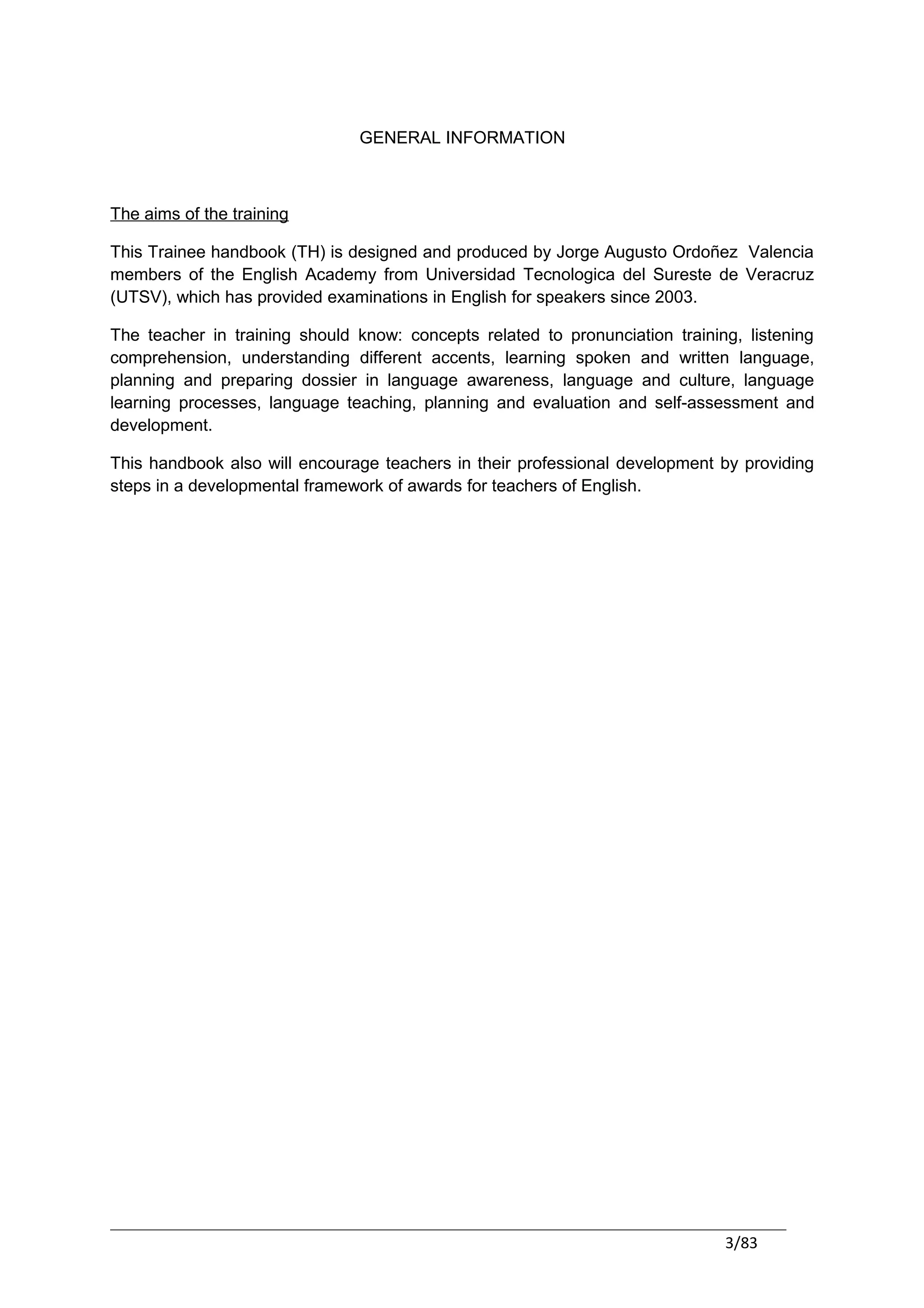 GENERAL INFORMATION



The aims of the training

This Trainee handbook (TH) is designed and produced by Jorge Augusto Ordoñez Valencia
members of the English Academy from Universidad Tecnologica del Sureste de Veracruz
(UTSV), which has provided examinations in English for speakers since 2003.

The teacher in training should know: concepts related to pronunciation training, listening
comprehension, understanding different accents, learning spoken and written language,
planning and preparing dossier in language awareness, language and culture, language
learning processes, language teaching, planning and evaluation and self-assessment and
development.

This handbook also will encourage teachers in their professional development by providing
steps in a developmental framework of awards for teachers of English.




                                                                              3/83
 