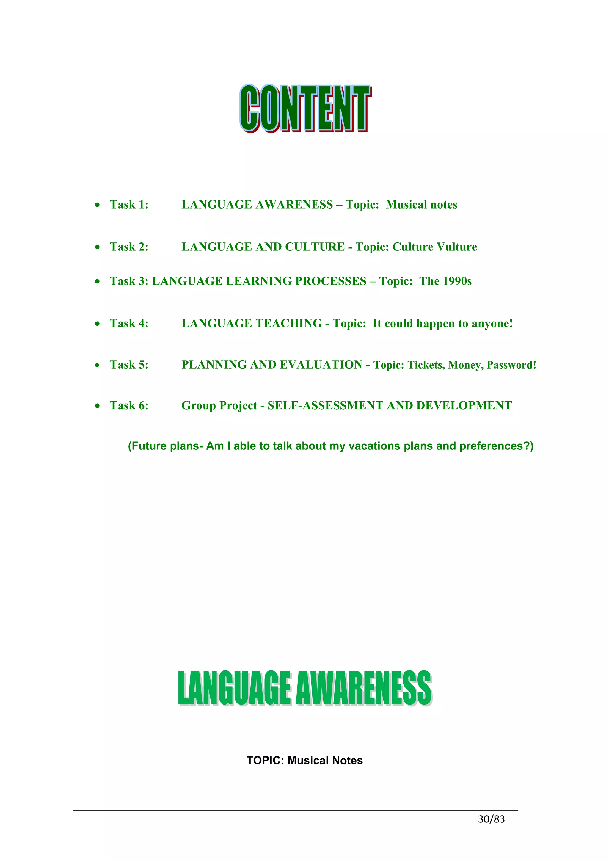 • Task 1:     LANGUAGE AWARENESS – Topic: Musical notes


• Task 2:     LANGUAGE AND CULTURE - Topic: Culture Vulture

• Task 3: LANGUAGE LEARNING PROCESSES – Topic: The 1990s


• Task 4:     LANGUAGE TEACHING - Topic: It could happen to anyone!


• Task 5:     PLANNING AND EVALUATION - Topic: Tickets, Money, Password!


• Task 6:     Group Project - SELF-ASSESSMENT AND DEVELOPMENT


     (Future plans- Am I able to talk about my vacations plans and preferences?)




                          TOPIC: Musical Notes




                                                                     30/83
 