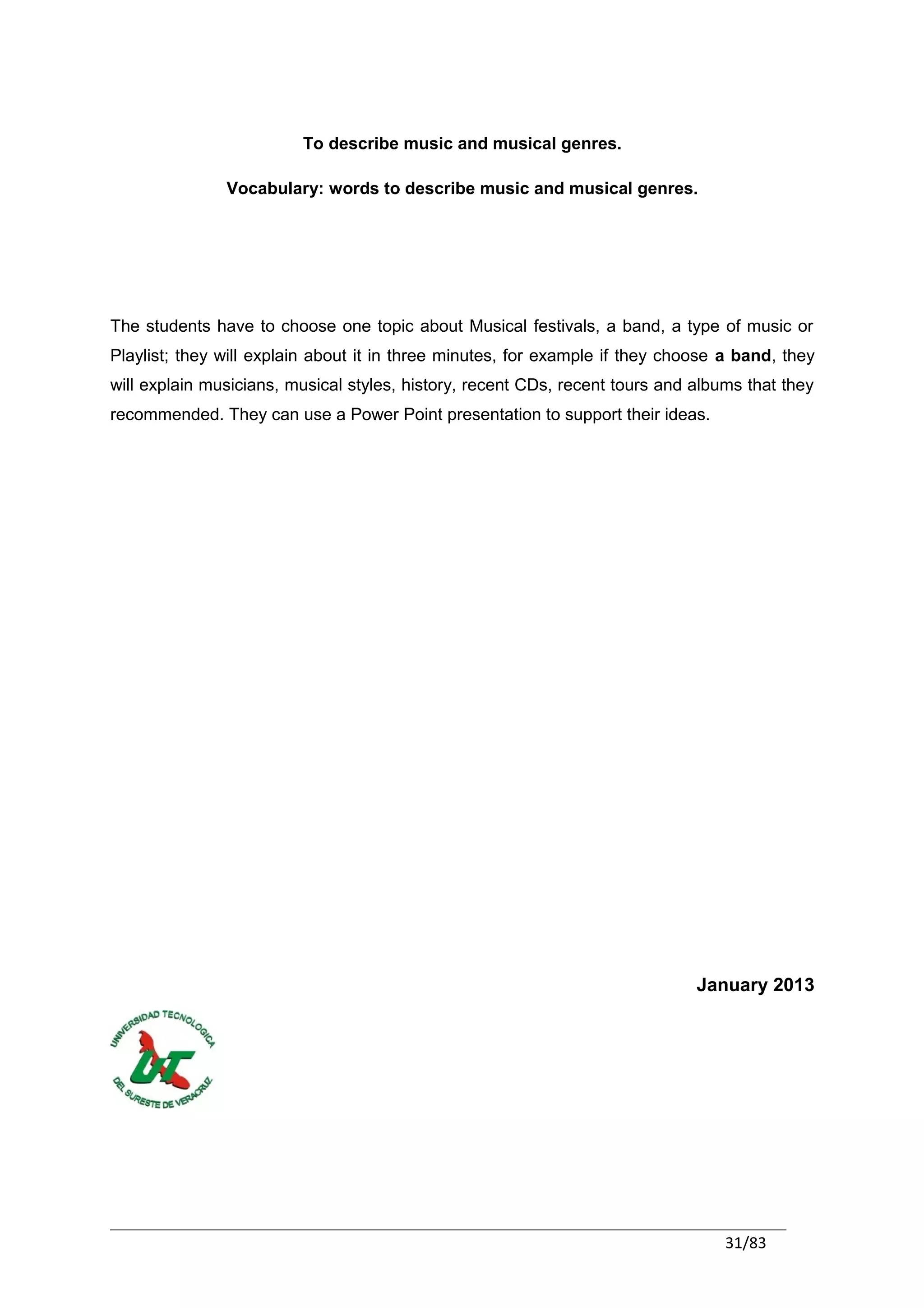 To describe music and musical genres.

               Vocabulary: words to describe music and musical genres.




The students have to choose one topic about Musical festivals, a band, a type of music or
Playlist; they will explain about it in three minutes, for example if they choose a band, they
will explain musicians, musical styles, history, recent CDs, recent tours and albums that they
recommended. They can use a Power Point presentation to support their ideas.




                                                                              January 2013




                                                                                  31/83
 