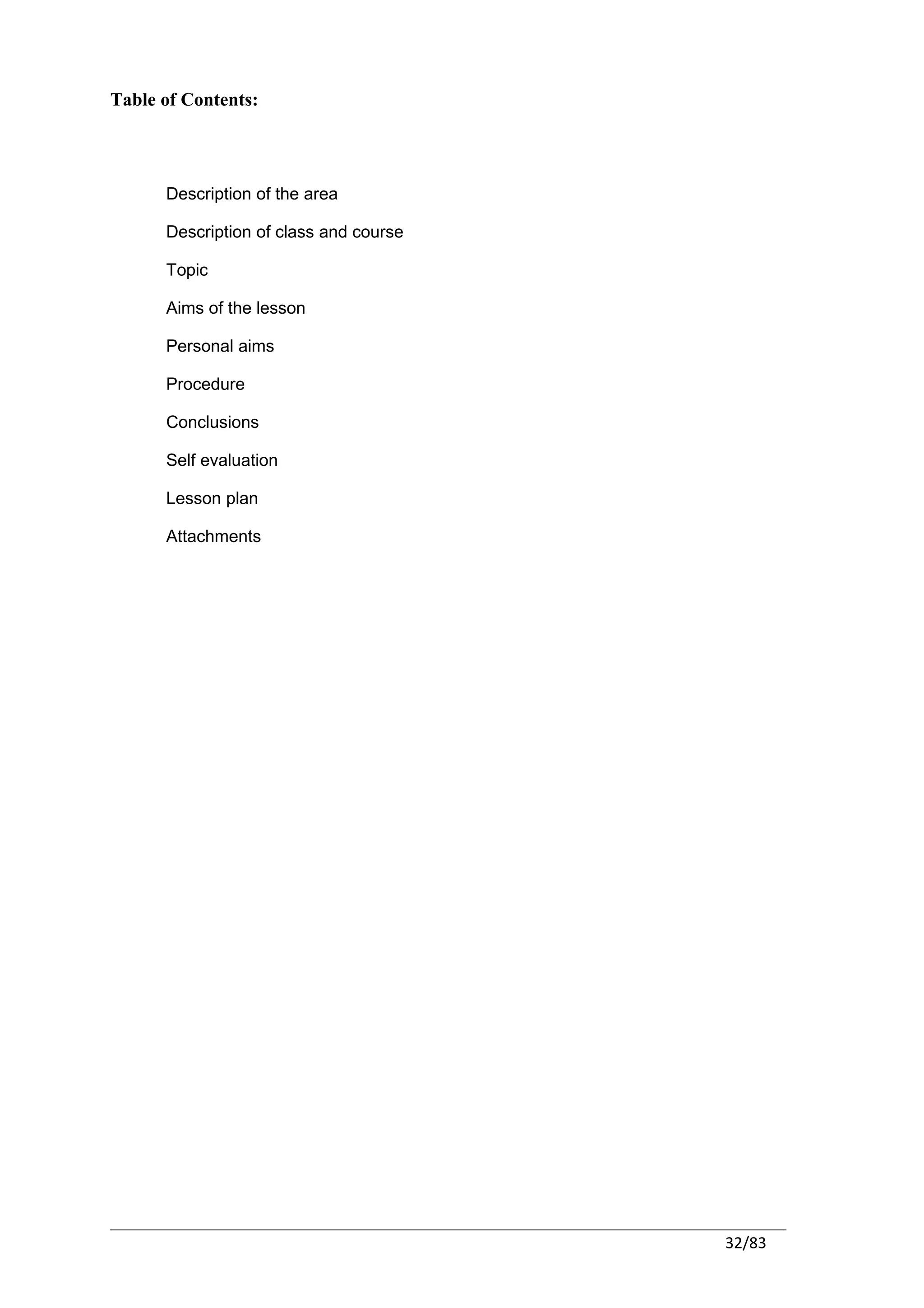 Table of Contents:




      Description of the area

      Description of class and course

      Topic

      Aims of the lesson

      Personal aims

      Procedure

      Conclusions

      Self evaluation

      Lesson plan

      Attachments




                                        32/83
 