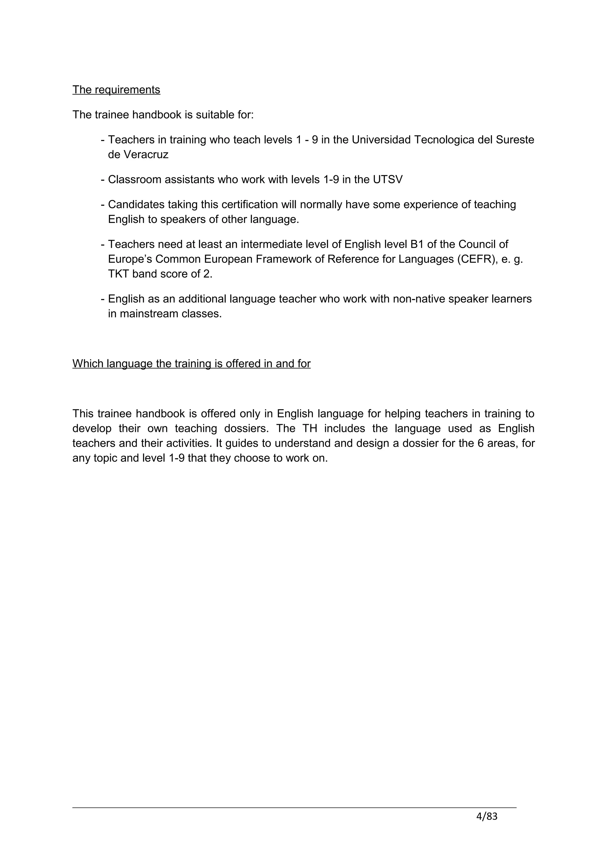 The requirements

The trainee handbook is suitable for:

     - Teachers in training who teach levels 1 - 9 in the Universidad Tecnologica del Sureste
       de Veracruz

     - Classroom assistants who work with levels 1-9 in the UTSV

     - Candidates taking this certification will normally have some experience of teaching
       English to speakers of other language.

     - Teachers need at least an intermediate level of English level B1 of the Council of
       Europe’s Common European Framework of Reference for Languages (CEFR), e. g.
       TKT band score of 2.

     - English as an additional language teacher who work with non-native speaker learners
       in mainstream classes.



Which language the training is offered in and for



This trainee handbook is offered only in English language for helping teachers in training to
develop their own teaching dossiers. The TH includes the language used as English
teachers and their activities. It guides to understand and design a dossier for the 6 areas, for
any topic and level 1-9 that they choose to work on.




                                                                                   4/83
 