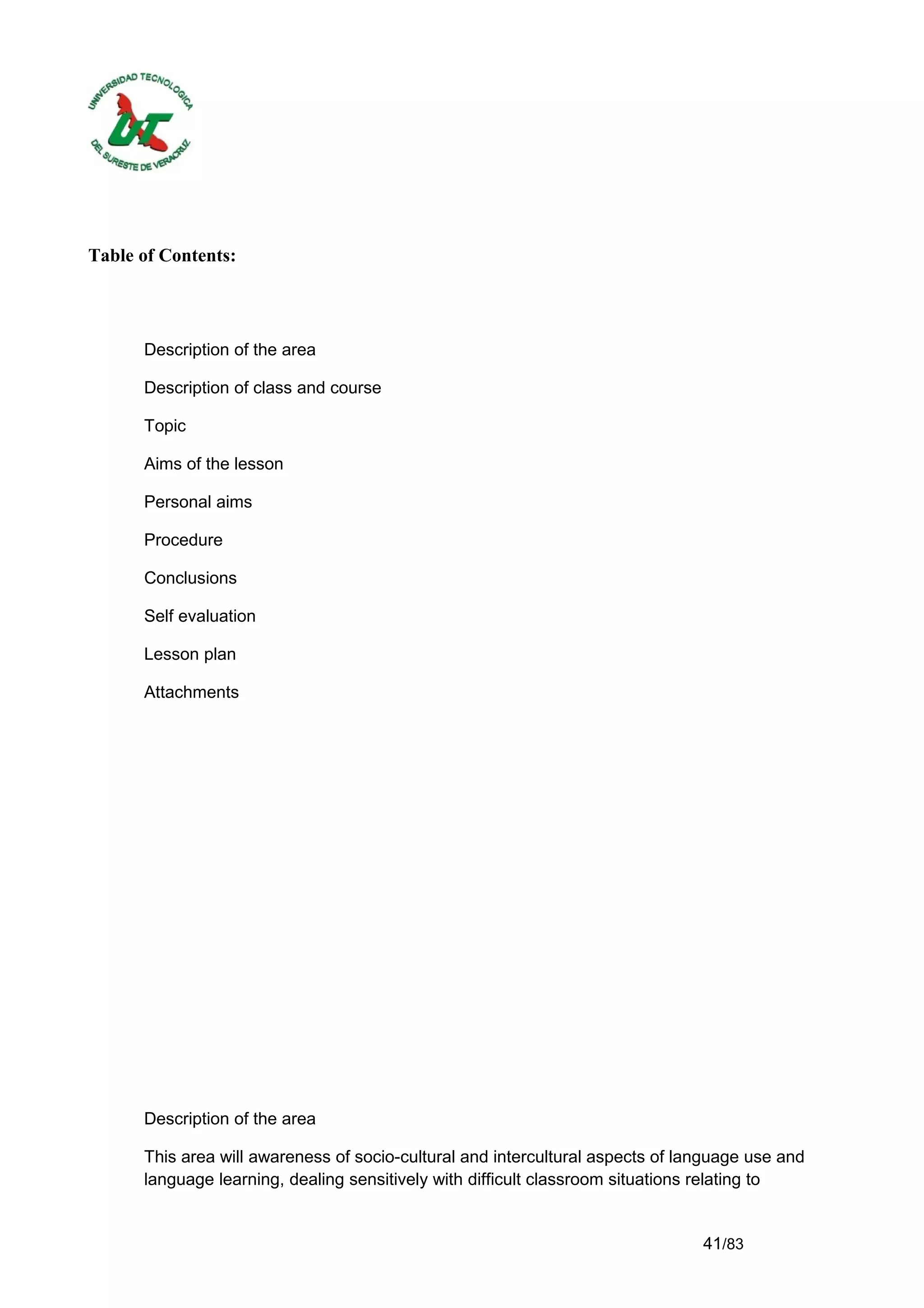 Table of Contents:




      Description of the area

      Description of class and course

      Topic

      Aims of the lesson

      Personal aims

      Procedure

      Conclusions

      Self evaluation

      Lesson plan

      Attachments




      Description of the area

      This area will awareness of socio-cultural and intercultural aspects of language use and
      language learning, dealing sensitively with difficult classroom situations relating to


                                                                                41/83
 