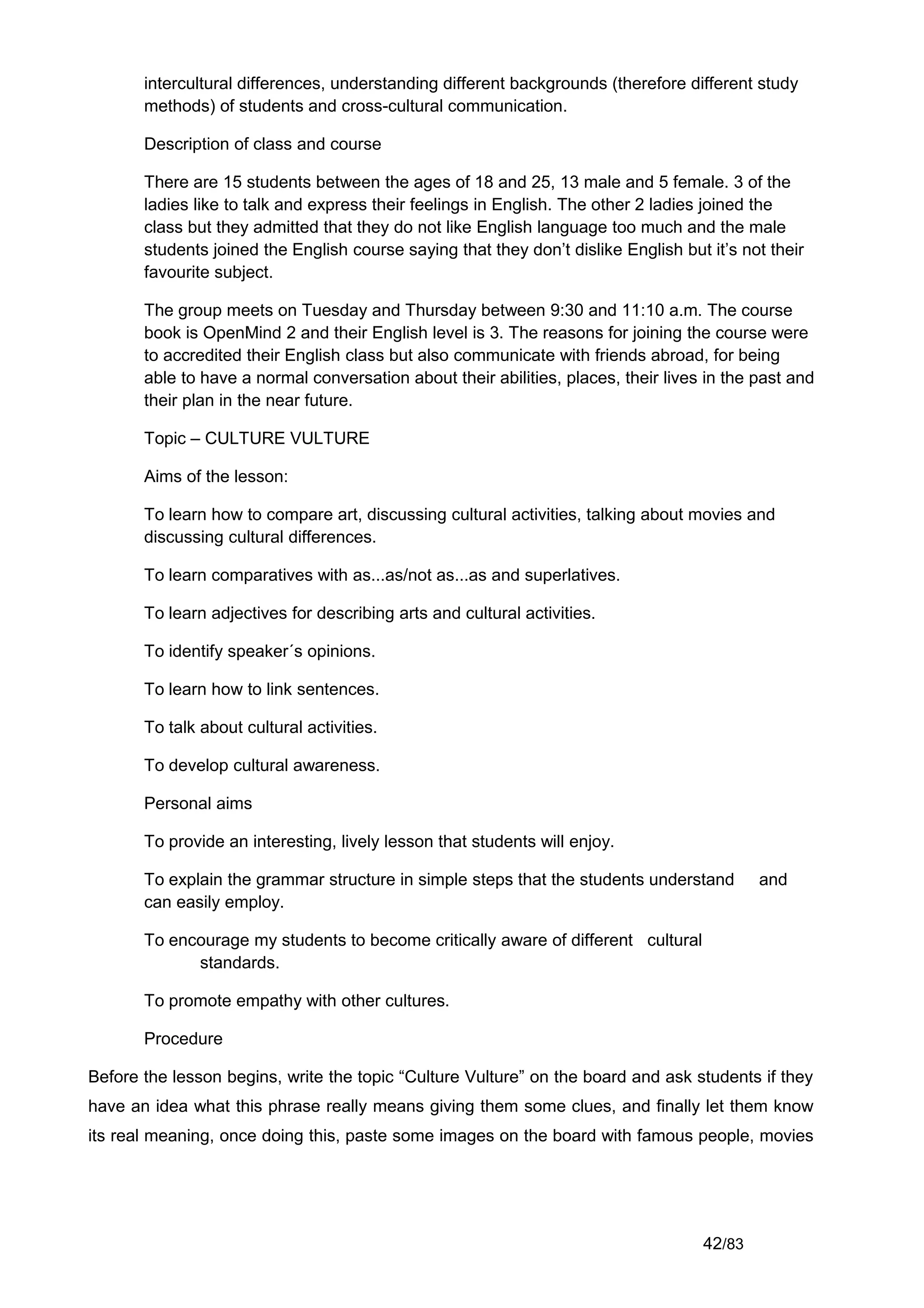 intercultural differences, understanding different backgrounds (therefore different study
       methods) of students and cross-cultural communication.

       Description of class and course

       There are 15 students between the ages of 18 and 25, 13 male and 5 female. 3 of the
       ladies like to talk and express their feelings in English. The other 2 ladies joined the
       class but they admitted that they do not like English language too much and the male
       students joined the English course saying that they don’t dislike English but it’s not their
       favourite subject.

       The group meets on Tuesday and Thursday between 9:30 and 11:10 a.m. The course
       book is OpenMind 2 and their English level is 3. The reasons for joining the course were
       to accredited their English class but also communicate with friends abroad, for being
       able to have a normal conversation about their abilities, places, their lives in the past and
       their plan in the near future.

       Topic – CULTURE VULTURE

       Aims of the lesson:

       To learn how to compare art, discussing cultural activities, talking about movies and
       discussing cultural differences.

       To learn comparatives with as...as/not as...as and superlatives.

       To learn adjectives for describing arts and cultural activities.

       To identify speaker´s opinions.

       To learn how to link sentences.

       To talk about cultural activities.

       To develop cultural awareness.

       Personal aims

       To provide an interesting, lively lesson that students will enjoy.

       To explain the grammar structure in simple steps that the students understand        and
       can easily employ.

       To encourage my students to become critically aware of different cultural
             standards.

       To promote empathy with other cultures.

       Procedure

Before the lesson begins, write the topic “Culture Vulture” on the board and ask students if they
have an idea what this phrase really means giving them some clues, and finally let them know
its real meaning, once doing this, paste some images on the board with famous people, movies




                                                                                    42/83
 