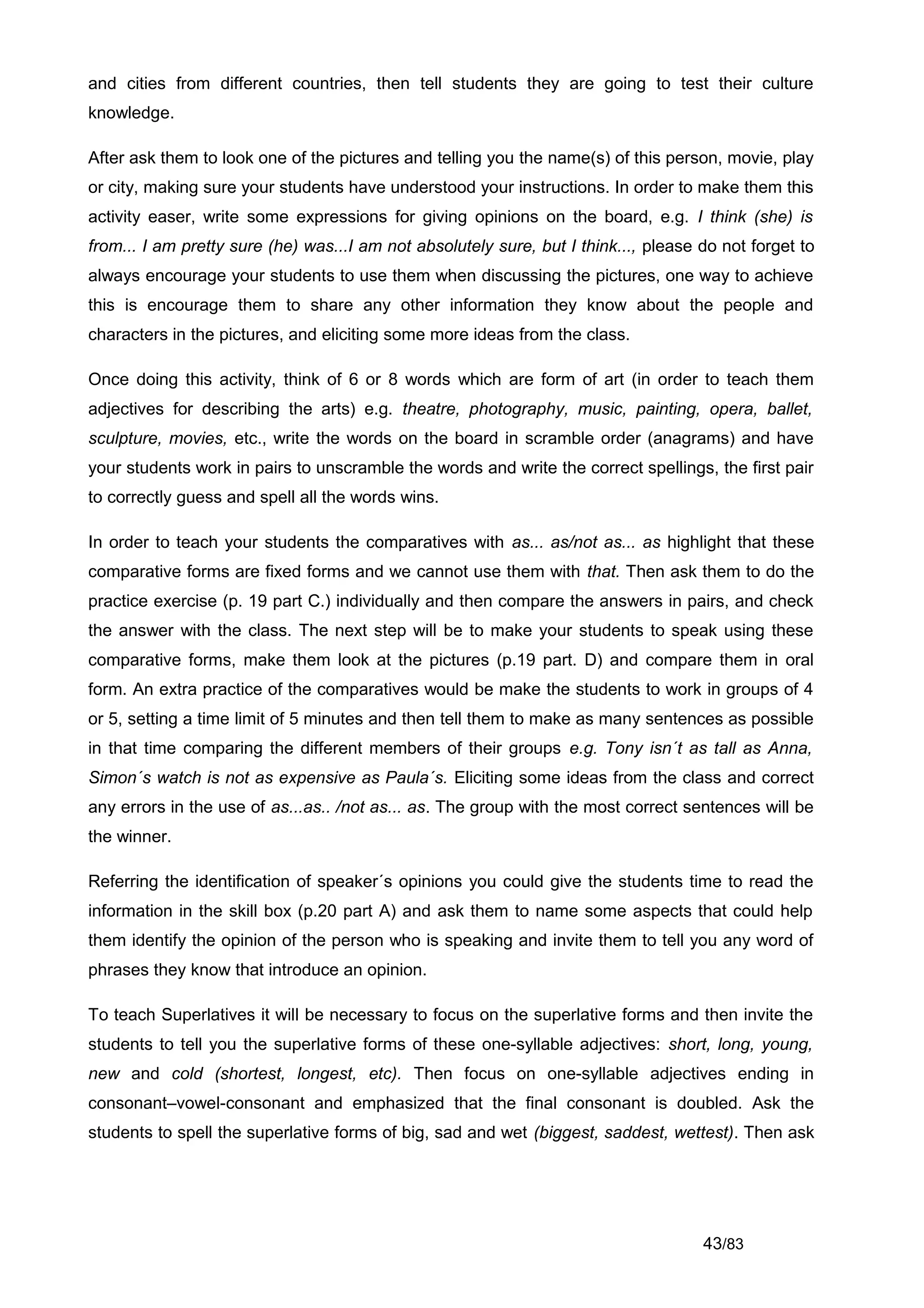 and cities from different countries, then tell students they are going to test their culture
knowledge.

After ask them to look one of the pictures and telling you the name(s) of this person, movie, play
or city, making sure your students have understood your instructions. In order to make them this
activity easer, write some expressions for giving opinions on the board, e.g. I think (she) is
from... I am pretty sure (he) was...I am not absolutely sure, but I think..., please do not forget to
always encourage your students to use them when discussing the pictures, one way to achieve
this is encourage them to share any other information they know about the people and
characters in the pictures, and eliciting some more ideas from the class.

Once doing this activity, think of 6 or 8 words which are form of art (in order to teach them
adjectives for describing the arts) e.g. theatre, photography, music, painting, opera, ballet,
sculpture, movies, etc., write the words on the board in scramble order (anagrams) and have
your students work in pairs to unscramble the words and write the correct spellings, the first pair
to correctly guess and spell all the words wins.

In order to teach your students the comparatives with as... as/not as... as highlight that these
comparative forms are fixed forms and we cannot use them with that. Then ask them to do the
practice exercise (p. 19 part C.) individually and then compare the answers in pairs, and check
the answer with the class. The next step will be to make your students to speak using these
comparative forms, make them look at the pictures (p.19 part. D) and compare them in oral
form. An extra practice of the comparatives would be make the students to work in groups of 4
or 5, setting a time limit of 5 minutes and then tell them to make as many sentences as possible
in that time comparing the different members of their groups e.g. Tony isn´t as tall as Anna,
Simon´s watch is not as expensive as Paula´s. Eliciting some ideas from the class and correct
any errors in the use of as...as.. /not as... as. The group with the most correct sentences will be
the winner.

Referring the identification of speaker´s opinions you could give the students time to read the
information in the skill box (p.20 part A) and ask them to name some aspects that could help
them identify the opinion of the person who is speaking and invite them to tell you any word of
phrases they know that introduce an opinion.

To teach Superlatives it will be necessary to focus on the superlative forms and then invite the
students to tell you the superlative forms of these one-syllable adjectives: short, long, young,
new and cold (shortest, longest, etc). Then focus on one-syllable adjectives ending in
consonant–vowel-consonant and emphasized that the final consonant is doubled. Ask the
students to spell the superlative forms of big, sad and wet (biggest, saddest, wettest). Then ask




                                                                                     43/83
 