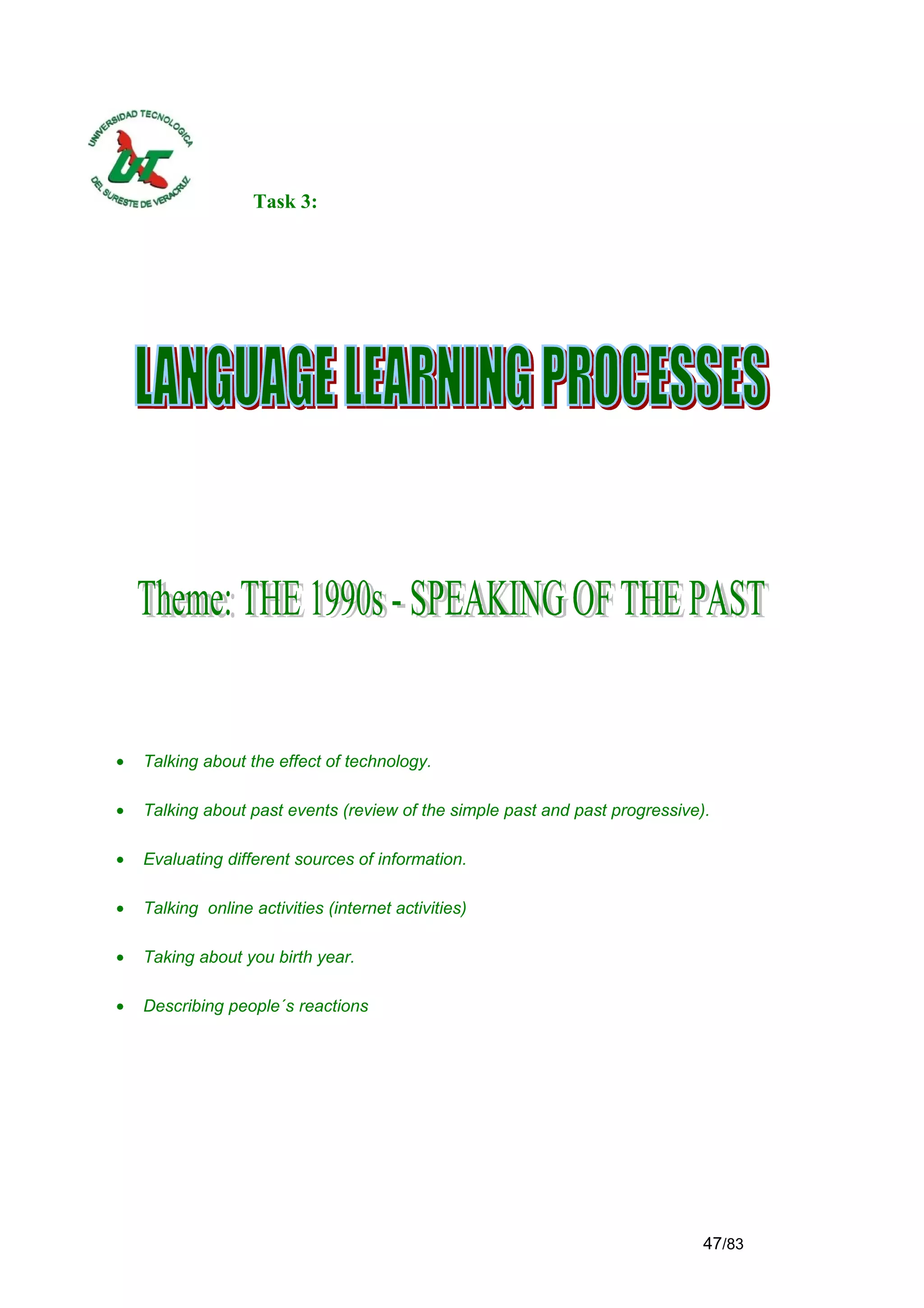 Task 3:




•   Talking about the effect of technology.

•   Talking about past events (review of the simple past and past progressive).

•   Evaluating different sources of information.

•   Talking online activities (internet activities)

•   Taking about you birth year.

•   Describing people´s reactions




                                                                              47/83
 