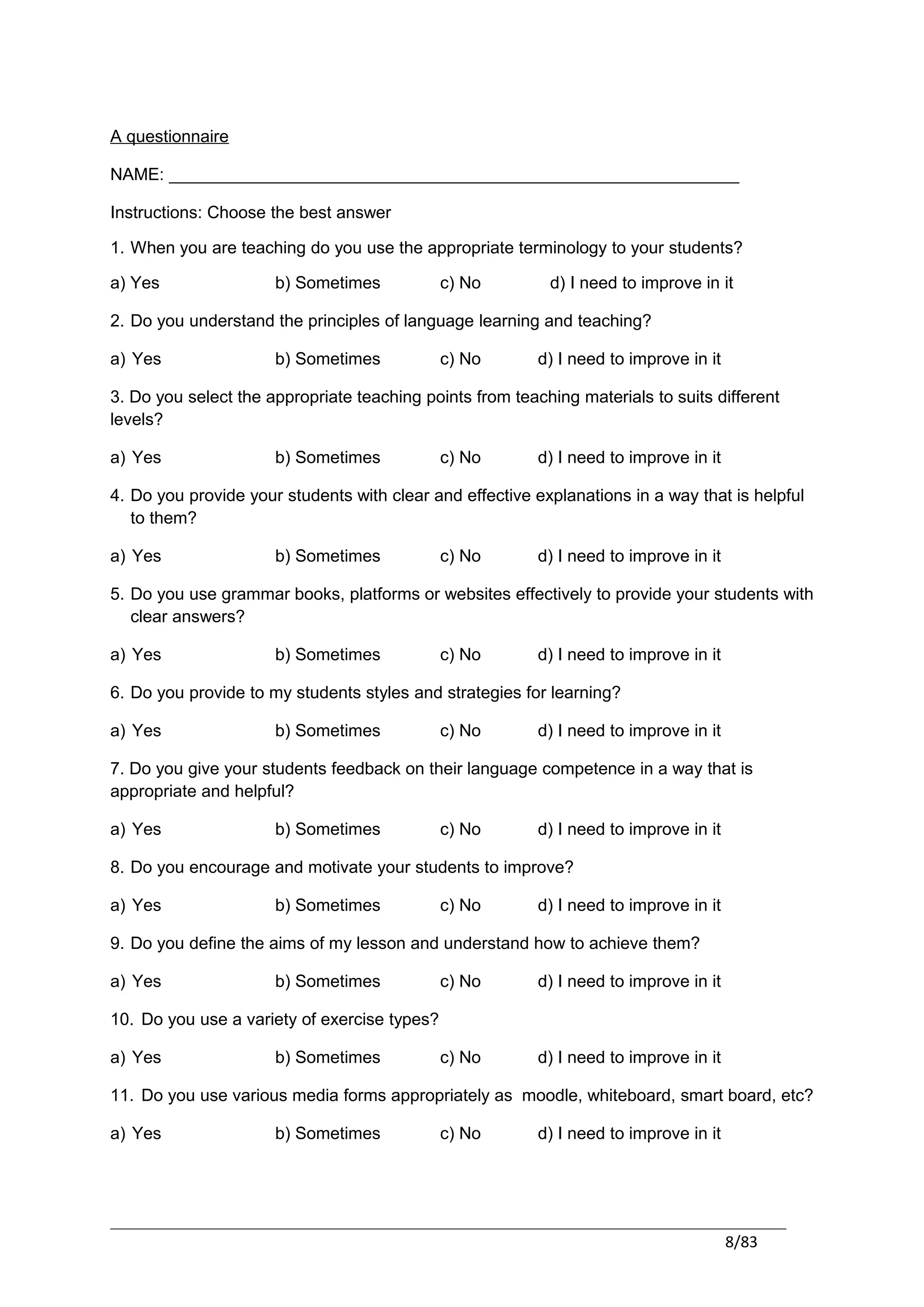 A questionnaire

NAME: ____________________________________________________________

Instructions: Choose the best answer

1. When you are teaching do you use the appropriate terminology to your students?

a) Yes                b) Sometimes            c) No        d) I need to improve in it

2. Do you understand the principles of language learning and teaching?

a) Yes                b) Sometimes            c) No       d) I need to improve in it

3. Do you select the appropriate teaching points from teaching materials to suits different
levels?

a) Yes                b) Sometimes            c) No       d) I need to improve in it

4. Do you provide your students with clear and effective explanations in a way that is helpful
   to them?

a) Yes                b) Sometimes            c) No       d) I need to improve in it

5. Do you use grammar books, platforms or websites effectively to provide your students with
   clear answers?

a) Yes                b) Sometimes            c) No       d) I need to improve in it

6. Do you provide to my students styles and strategies for learning?

a) Yes                b) Sometimes            c) No       d) I need to improve in it

7. Do you give your students feedback on their language competence in a way that is
appropriate and helpful?

a) Yes                b) Sometimes            c) No       d) I need to improve in it

8. Do you encourage and motivate your students to improve?

a) Yes                b) Sometimes            c) No       d) I need to improve in it

9. Do you define the aims of my lesson and understand how to achieve them?

a) Yes                b) Sometimes            c) No       d) I need to improve in it

10. Do you use a variety of exercise types?

a) Yes                b) Sometimes            c) No       d) I need to improve in it

11. Do you use various media forms appropriately as moodle, whiteboard, smart board, etc?

a) Yes                b) Sometimes            c) No       d) I need to improve in it




                                                                                       8/83
 