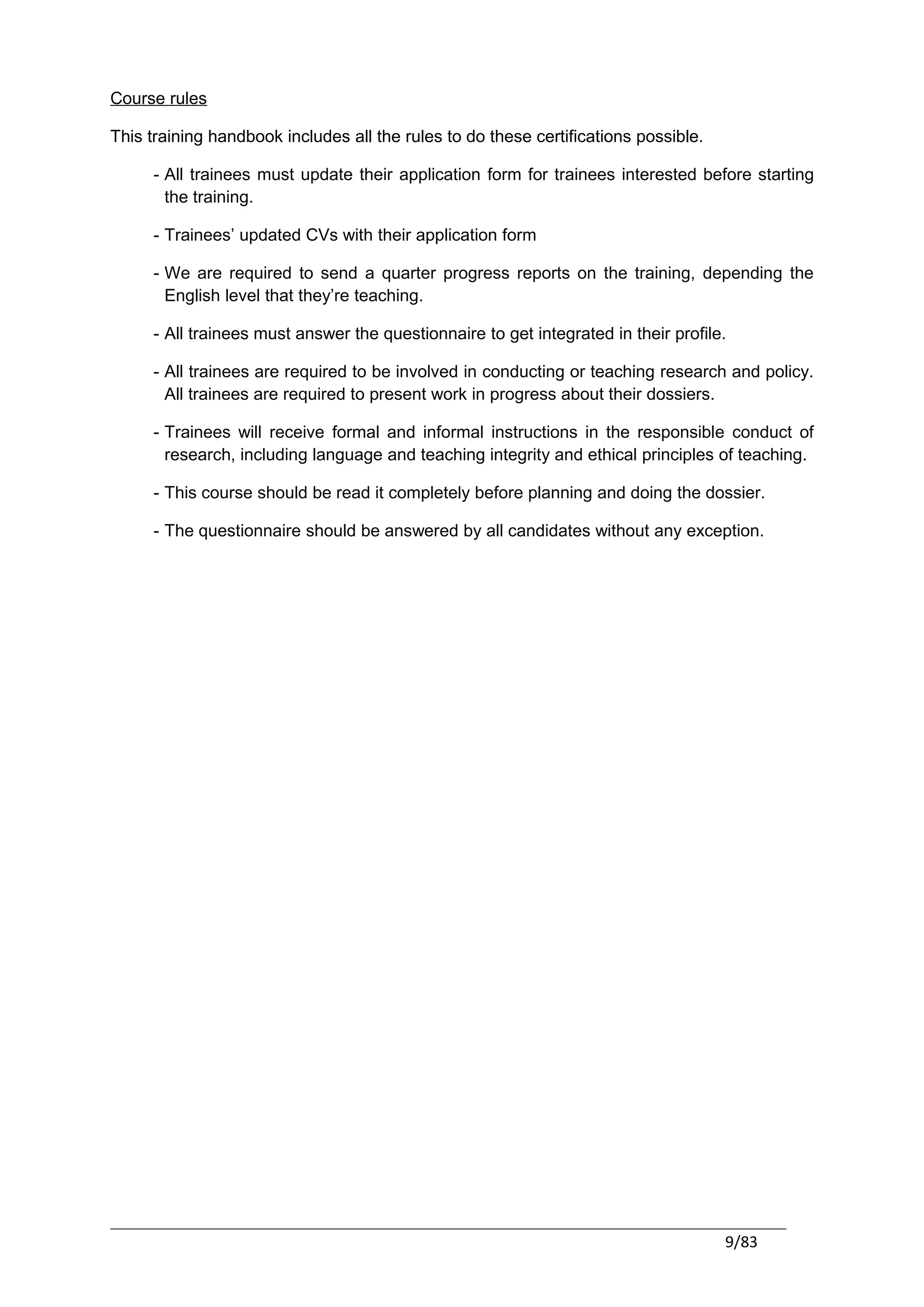 Course rules

This training handbook includes all the rules to do these certifications possible.

     - All trainees must update their application form for trainees interested before starting
       the training.

     - Trainees’ updated CVs with their application form

     - We are required to send a quarter progress reports on the training, depending the
       English level that they’re teaching.

     - All trainees must answer the questionnaire to get integrated in their profile.

     - All trainees are required to be involved in conducting or teaching research and policy.
       All trainees are required to present work in progress about their dossiers.

     - Trainees will receive formal and informal instructions in the responsible conduct of
       research, including language and teaching integrity and ethical principles of teaching.

     - This course should be read it completely before planning and doing the dossier.

     - The questionnaire should be answered by all candidates without any exception.




                                                                                     9/83
 