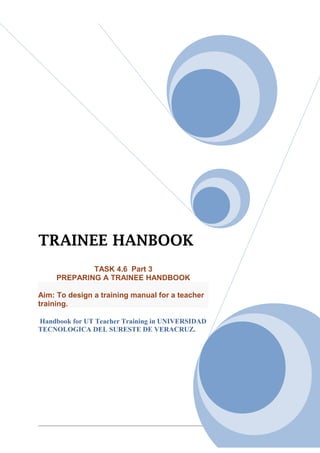 TRAINEE HANBOOK
             TASK 4.6 Part 3
     PREPARING A TRAINEE HANDBOOK

Aim: To design a training manual for a teacher
training.

Handbook for UT Teacher Training in UNIVERSIDAD
TECNOLOGICA DEL SURESTE DE VERACRUZ.




                                                  1/83
 