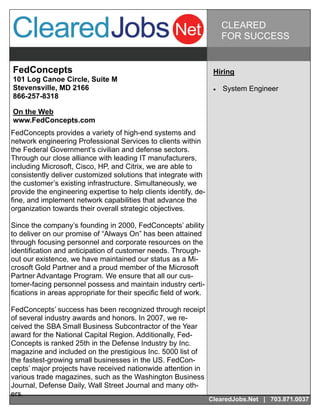 CLEARED
                                                                         FOR SUCCESS


FedConcepts                                                         Hiring
101 Log Canoe Circle, Suite M
Stevensville, MD 2166                                                  System Engineer
866-257-8318

On the Web
www.FedConcepts.com
FedConcepts provides a variety of high-end systems and
network engineering Professional Services to clients within
the Federal Government‘s civilian and defense sectors.
Through our close alliance with leading IT manufacturers,
including Microsoft, Cisco, HP, and Citrix, we are able to
consistently deliver customized solutions that integrate with
the customer’s existing infrastructure. Simultaneously, we
provide the engineering expertise to help clients identify, de-
fine, and implement network capabilities that advance the
organization towards their overall strategic objectives.

Since the company’s founding in 2000, FedConcepts’ ability
to deliver on our promise of “Always On” has been attained
through focusing personnel and corporate resources on the
identification and anticipation of customer needs. Through-
out our existence, we have maintained our status as a Mi-
crosoft Gold Partner and a proud member of the Microsoft
Partner Advantage Program. We ensure that all our cus-
tomer-facing personnel possess and maintain industry certi-
fications in areas appropriate for their specific field of work.

FedConcepts’ success has been recognized through receipt
of several industry awards and honors. In 2007, we re-
ceived the SBA Small Business Subcontractor of the Year
award for the National Capital Region. Additionally, Fed-
Concepts is ranked 25th in the Defense Industry by Inc.
magazine and included on the prestigious Inc. 5000 list of
the fastest-growing small businesses in the US. FedCon-
cepts’ major projects have received nationwide attention in
various trade magazines, such as the Washington Business
Journal, Defense Daily, Wall Street Journal and many oth-
ers.
                                                                   ClearedJobs.Net | 703.871.0037
 