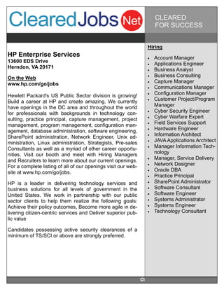 CLEARED
                                                                         FOR SUCCESS


                                                                    Hiring
HP Enterprise Services                                                 Account Manager
13600 EDS Drive
                                                                       Applications Engineer
Herndon, VA 20171                                                      Business Analyst
On the Web                                                             Business Consulting
www.hp.com/go/jobs                                                     Capture Manager
                                                                       Communications Manager
Hewlett Packard's US Public Sector division is growing!                Configuration Manager
Build a career at HP and create amazing. We currently                  Customer Project/Program
have openings in the DC area and throughout the world                    Manager
for professionals with backgrounds in technology con-                  Cyber Security Engineer
sulting, practice principal, capture management, project               Cyber Warfare Expert
management, program management, configuration man-                     Field Services Support
agement, database administration, software engineering,                Hardware Engineer
SharePoint administration, Network Engineer, Unix ad-                  Information Architect
ministration, Linux administration, Strategists, Pre-sales             JAVA Applications Architect
Consultants as well as a myriad of other career opportu-               Manager Information Tech-
nities. Visit our booth and meet with Hiring Managers                    nology
and Recruiters to learn more about our current openings.               Manager, Service Delivery
For a complete listing of all of our openings visit our web-           Network Designer
site at www.hp.com/go/jobs.                                            Oracle DBA
                                                                       Practice Principal
HP is a leader in delivering technology services and                   SharePoint Administrator
business solutions for all levels of government in the                 Software Consultant
United States. We work in partnership with our public                  Software Engineer
sector clients to help them realize the following goals:               Systems Administrator
Achieve their policy outcomes, Become more agile in de-                Systems Engineer
livering citizen-centric services and Deliver superior pub-            Technology Consultant
lic value

Candidates possessing active security clearances of a
minimum of TS/SCI or above are strongly preferred.




                                                               Cl
 