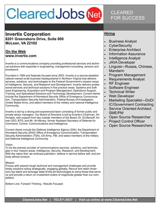 CLEARED
                                                                                              FOR SUCCESS


Invertix Corporation                                                                    Hiring
8201 Greensboro Drive, Suite 800
                                                                                           Business Analyst
McLean, VA 22102
                                                                                           CyberSecurity
On the Web                                                                                 Enterprise Architect
                                                                                           Information Assurance
www.invertix.com
                                                                                           Intelligence Analyst
Invertix is a communications company providing professional services and techni-           JAVA Developer
cal solutions with expertise in engineering, management consulting, sensors and            Linguist—Russia, Chinese,
processors.
                                                                                             Mandarin
Founded in 1999 and federally focused since 2003, Invertix is a service-disabled           Program Management
veteran-owned small business headquartered in Northern Virginia that delivers              Requirements Analyst
services, solutions, and technologies to the Federal Government’s mission areas
of Intelligence, Security, and Research and Development. Invertix delivers profes-         RF Engineer
sional services and technical solutions in five practice areas: Systems and Soft-          Software Engineer
ware Engineering, Acquisition and Program Management, Operations Support,
Training, and Specialized Solutions and Technology Development. Current clients
                                                                                           Technical Writer
include the Department of Homeland Security Office of Emergency Communica-                 Web Developer
tion, Transportation Security Administration, Federal Bureau of Investigation,             Marketing Specialist—DoD/
United States Army, and select members of the military and national Intelligence
Community.                                                                                   IC/Government Contracting
                                                                                           Service Oriented Architect
Invertix is led by a strong and experienced team consisting of former public and
private sector managers. Our Board of Directors is led by Invertix’s Chairman, Art
                                                                                             SME/PM
Hurtado, with support from two outside members of the Board, Dr. Ed Bersoff, for-          Open Source Researcher
mer CEO, BTG; and Mr. Art Money, former Assistant Secretary of Defense for                 Project Control Officer
Command, Control, Communications and Intelligence.
                                                                                           Open Source Researchers
Current clients include the Defense Intelligence Agency (DIA), the Department of
Homeland Security (DHS) Office of Emergency Communication, Transportation
Security Administration (TSA), US Army, FBI, and select members of the military
and National Intelligence Community.

Vision
To be the premier provider of communications services, solutions, and technolo-
gies in four mission areas: Intelligence, Security, Research, and Development.
With the nation first: we embrace patriotism, believe in service before self, and em-
body ethical conduct.

Mission
Pursue with passion tough technical and management challenges and provide
timely solutions acting strategically, engaging globally. Recruit and retain Amer-
ica’s top talent and leverage state-of-the-art technologies to serve those that serve
us and provide a return on investment orders of magnitude greater than our com-
petition.

Bottom Line: Forward Thinking - Results Focused




               ClearedJobs.Net | 703.871.0037 | Visit us online at www.ClearedJobs.Net
 
