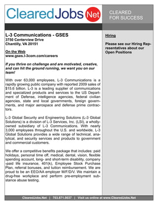 CLEARED
                                                                    FOR SUCCESS


L-3 Communications - GSES                                         Hiring
3750 Centerview Drive
Chantilly, VA 20151                                               Please see our Hiring Rep-
                                                                  resentatives about our
On the Web                                                        Open Positions
www.gses.l-3com.com/careers

If you thrive on challenge and are motivated, creative,
and can hit the ground running, we want you on our
team!

With over 63,000 employees, L-3 Communications is a
rapidly growing public company with reported 2009 sales of
$15.6 billion. L-3 is a leading supplier of communications
and specialized products and services to the US Depart-
ment of Defense, intelligence agencies, federal civilian
agencies, state and local governments, foreign govern-
ments, and major aerospace and defense prime contrac-
tors.

L-3 Global Security and Engineering Solutions (L-3 Global
Solutions) is a division of L-3 Services, Inc. (LSI), a wholly-
owned subsidiary of L-3 Communications. With nearly
3,000 employees throughout the U.S. and worldwide, L-3
Global Solutions provides a wide range of technical, ana-
lytical, and security services and products to government
and commercial customers.

We offer a competitive benefits package that includes: paid
holidays, personal time off, medical, dental, vision, flexible
spending account, long- and short-term disability, company
-paid life insurance, 401(k), Employee Stock Purchase
Plan, referral bonuses, and tuition reimbursement. We are
proud to be an EEO/AA employer M/F/D/V. We maintain a
drug-free workplace and perform pre-employment sub-
stance abuse testing.



           ClearedJobs.Net | 703.871.0037 | Visit us online at www.ClearedJobs.Net
 