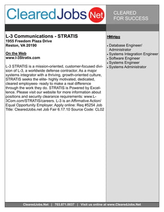 CLEARED
                                                                   FOR SUCCESS


L-3 Communications - STRATIS                                   Hiring
                                                                Hiring
1955 Freedom Plaza Drive
Reston, VA 20190                                                Database  Engineer/
                                                                  Administrator
On the Web                                                      Systems Integration Engineer
www.l-3Stratis.com                                              Software Engineer
                                                                Systems Engineer
L-3 STRATIS is a mission-oriented, customer-focused divi-       Systems Administrator
sion of L-3, a worldwide defense contractor. As a major
systems integrator with a thriving, growth-oriented culture,
STRATIS seeks the elite- highly motivated, dedicated,
cleared employees- ready to make a real difference
through the work they do. STRATIS is Powered by Excel-
lence. Please visit our website for more information about
positions and security clearance requirements: www.L-
3Com.com/STRATIS/careers. L-3 is an Affirmative Action/
Equal Opportunity Employer. Apply online: Req #5254 Job
Title: ClearedJobs.net Job Fair 6.17.10 Source Code: CL02




          ClearedJobs.Net | 703.871.0037 | Visit us online at www.ClearedJobs.Net
 