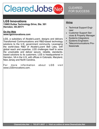 CLEARED
                                                                   FOR SUCCESS


LGS Innovations                                               Hiring
13665 Dulles Technology Drive, Ste. 301
Herndon, VA 20171                                              Technical Support Engi-
                                                                   neer
On the Web                                                       Customer Support Ser-
www.lgsinnovations.com                                             vices & Property Manager
LGS, a subsidiary of Alcatel-Lucent, designs and delivers        Systems Integrators
Transformed Communications and R&D-based technology              Systems Engineers
solutions to the U.S. government community. Leveraging           Telecommunications Pro-
the world-class R&D of Alcatel-Lucent Bell Labs, with              fessionals
global reach and expertise, LGS challenges itself to solve
the unsolvable and deliver secure, reliable, standards-
based solutions to its customers. LGS is headquartered in
Herndon, VA in the U.S. with offices in Colorado, Maryland,
New Jersey and North Carolina.

For   more    information         about      LGS     visit
www.LGSinnovations.com.




          ClearedJobs.Net | 703.871.0037 | Visit us online at www.ClearedJobs.Net
 