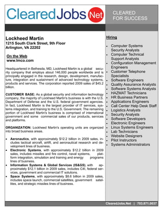 CLEARED
                                                                               FOR SUCCESS



Lockheed Martin                                                          Hiring
1215 South Clark Street, 9th Floor
Arlington, VA 22202                                                         Computer Systems
                                                                              Security Analysts
On the Web                                                                  Computer Technical
www.lmco.com                                                                  Support Analysts
                                                                            Configuration Management
Headquartered in Bethesda, MD, Lockheed Martin is a global secu-              Engineers
rity company that employs about 146,000 people worldwide and is             Customer Telephone
principally engaged in the research, design, development, manufac-            Specialists
ture, integration and sustainment of advanced technology systems,           Software Engineers
products and services. The corporation reported 2009 sales of $45.2         Quality Assurance Analysts
billion.
                                                                            Software Systems Analysts
CUSTOMER BASE: As a global security and information technology              HAZMAT Technicians
company, the majority of Lockheed Martin's business is with the U.S.        HR Business Partners
Department of Defense and the U.S. federal government agencies.             Applications Engineers
In fact, Lockheed Martin is the largest provider of IT services, sys-       Call Center Help Desk Staff
tems integration, and training to the U.S. Government. The remaining        Logistics Analysts
portion of Lockheed Martin's business is comprised of international
government and some commercial sales of our products, services
                                                                            Security Analysts
and platforms.                                                              Software Developers
                                                                            Electronic Engineers
ORGANIZATION: Lockheed Martin's operating units are organized               Linux Systems Engineers
into broad business areas.                                                  Lab Technicians
                                                                            Website Designers
 Aeronautics, with approximately $12.2 billion in 2009 sales, in-         Pilot Instructors
   cludes tactical aircraft, airlift, and aeronautical research and de-
   velopment lines of business.                                             Systems Administrators
 Electronic Systems, with approximately $12.2 billion in 2009
   sales, includes missiles and fire control, naval systems,       plat-
   form integration, simulation and training and energy       programs
   lines of business.
 Information Systems & Global Services (IS&GS), with              ap-
   proximately $12.1 billion in 2009 sales, includes C4I, federal ser-
   vices, government and commercial IT solutions.
 Space Systems, with approximately $8.6 billion in 2009 sales,
   includes space launch, commercial satellites, government satel-
   lites, and strategic missiles lines of business.




                                                                         ClearedJobs.Net | 703.871.0037
 