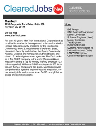 CLEARED
                                                                   FOR SUCCESS


ManTech
2250 Corporate Park Drive. Suite 500                         Hiring
Herndon VA 20171
                                                                IDS Analyst
On the Web                                                      CNO Analyst/Programmer
www.ManTech.com                                                 Kernel Developer
                                                                Software Engineer (Java)
For over 40 years, ManTech International Corporation has        Master Scheduler
provided innovative technologies and solutions for mission      Test Engineer
-critical national security programs for the Intelligence       ISSO/ISSE/ISSM
Community; the U.S. departments of Defense, State,              Systems Administrator (to
Homeland Security, and Justice; the Space Community;              include Linux and Citrix)
National Oceanic and Atmospheric Administration; and            LAN/WAN Engineer
other U.S. federal government agencies. ManTech ranks           Counterintelligence Agent
as a Top 100 IT company in the world (BusinessWeek
magazine) and is a Top 10 military friendly employer (G.I.
Jobs magazine). With over 9,000 employees in 300 loca-
tions in the U.S and around the globe, ManTech delivers
comprehensive systems engineering and integration, cy-
ber security/information assurance, C4ISR, and global lo-
gistics and communications.




         ClearedJobs.Net | 703.871.0037 | Visit us online at www.ClearedJobs.Net
 