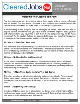CLEARED
                                                                  FOR SUCCESS


                      Welcome to a Cleared Job Fair!
First impressions are very important so take a deep breath, enjoy a cup of coffee and
let’s get started! This Job Seeker Handbook is your guide to a successful Cleared Job
Fair and it is yours to keep, so make notes in it to help you in your search.

If you’re waiting in line to speak with an employer, be patient, and take this time to
prepare yourself. Determine what you would like to say to the employer about yourself
and what questions you would like to ask them. Some companies may not be hiring
immediately for the position that you are seeking, but instead may be gathering resumes
in preparing to hire for your desired position in the near future.

10:15am – 11:00am Start Right Now

This interactive workshop will help you focus on the critical aspects of a successful job
search. You will start to define your needs today -- and leave with concrete actions to
proceed effectively. Whether you are just starting your job search or need a restart, this
seminar will get you on the right path.

11:30am – 12:00pm Oh No! Not Networking!

You’ve heard of the hidden job market and that many companies rely on employee
referrals, but you’re uncomfortable in “networking situations” or moving outside your
current circle of friends. Simple tips and tricks exist to make your networking effective
without making you miserable.

12:30pm – 1:15pm Using Social Media for Your Job Search

There has been lots of talk about social media tools such as LinkedIn, Facebook and
Twitter especially as part of a career search. But where do you start? How do you
manage it? Come and learn the tips and tricks of social networking. It’s easier than you
think.

2:00pm – 2:30pm Silly Self Sabotage

Errors and Mi$takes stand out in a job search, but do you know what are some of the
most common ways you can sabotage your job saerch? Come and learn some of the
best ways to avoid sabotaging your jaub saerch.

         ClearedJobs.Net | 703.871.0037 | Visit us online at www.ClearedJobs.Net
 