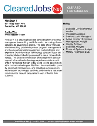 CLEARED
                                                                    FOR SUCCESS


NetStar-1
9713 Key West Ave                                             Hiring
Rockville, MD 20850
                                                                 Business Development Ex-
On the Web                                                         ecutive
www.netstar-1.com                                                Proposal Managers
                                                                 Sales/Account Managers
NetStar-1 is a growing business consulting firm providing        Active Directory Engineers
management consulting and information technology based           Management Analyst
solutions to government clients. The core of our manage-         Identity Architect
ment consulting practice is proven program management            Business Analysts
and business financial management methodologies and              Financial Systems Analyst
expertise. Our Information Technology solutions focus on         Military Healthcare BDE
operational client challenges using the latest proven tech-
nology. This unique combination of management consult-
ing and information technology expertise assists our cli-
ents in navigating through today’s end-to-end government-
wide business challenges. NetStar-1 is committed to qual-
ity, continual improvement, and providing our customers
with superior technology, services, and solutions that meet
requirements, exceed expectations, and enhance their
success.




         ClearedJobs.Net | 703.871.0037 | Visit us online at www.ClearedJobs.Net
 
