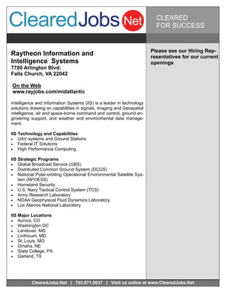 CLEARED
                                                                         FOR SUCCESS


                                                                       Please see our Hiring Rep-
Raytheon Information and                                               resentatives for our current
Intelligence Systems                                                   openings
7700 Arlington Blvd.
Falls Church, VA 22042

On the Web
www.rayjobs.com/midatlantic

Intelligence and Information Systems (IIS) is a leader in technology
solutions drawing on capabilities in signals, imaging and Geospatial
intelligence, air and space-borne command and control, ground en-
gineering support, and weather and environmental data manage-
ment.

IIS Technology and Capabilities
 UAV systems and Ground Stations
 Federal IT Solutions
 High Performance Computing

IIS Strategic Programs
 Global Broadcast Service (GBS)
 Distributed Common Ground System (DCGS)
 National Polar-orbiting Operational Environmental Satellite Sys-
    tem (NPOESS)
 Homeland Security
 U.S. Navy Tactical Control System (TCS)
 Army Research Laboratory
 NOAA Geophysical Fluid Dynamics Laboratory
 Los Alamos National Laboratory

IIS Major Locations
 Aurora, CO
 Washington DC
 Landover, MD
 Linthicum, MD
 St. Louis, MO
 Omaha, NE
 State College, PA
 Garland, TX




          ClearedJobs.Net | 703.871.0037 | Visit us online at www.ClearedJobs.Net
 
