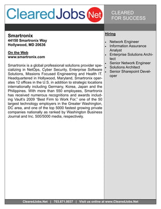 CLEARED
                                                                       FOR SUCCESS


                                                                 Hiring
Smartronix
44150 Smartronix Way                                                Network Engineer
Hollywood, MD 20636                                                 Information Assurance
                                                                      Analyst
On the Web                                                          Enterprise Solutions Archi-
www.smartronix.com                                                    tect
                                                                    Senior Network Engineer
Smartronix is a global professional solutions provider spe-         Solutions Architect
cializing in NetOps, Cyber Security, Enterprise Software            Senior Sharepoint Devel-
Solutions, Missions Focused Engineering and Health IT.
                                                                      oper
Headquartered in Hollywood, Maryland, Smartronix oper-
ates 12 offices in the U.S. in addition to strategic locations
internationally including Germany, Korea, Japan and the
Philippines. With more than 550 employees, Smartronix
has received numerous recognitions and awards includ-
ing Vault’s 2009 “Best Firm to Work For,” one of the 50
largest technology employers in the Greater Washington,
DC area, and one of the top 5000 fastest growing private
companies nationally as ranked by Washington Business
Journal and Inc. 500/5000 media, respectively.




         ClearedJobs.Net | 703.871.0037 | Visit us online at www.ClearedJobs.Net
 