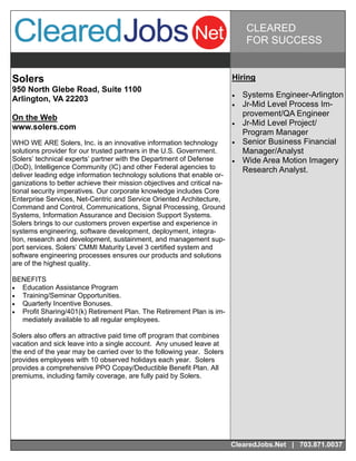 CLEARED
                                                                              FOR SUCCESS


Solers                                                                  Hiring
950 North Glebe Road, Suite 1100
                                                                           Systems Engineer-Arlington
Arlington, VA 22203
                                                                           Jr-Mid Level Process Im-
On the Web                                                                   provement/QA Engineer
                                                                           Jr-Mid Level Project/
www.solers.com
                                                                             Program Manager
WHO WE ARE Solers, Inc. is an innovative information technology            Senior Business Financial
solutions provider for our trusted partners in the U.S. Government.          Manager/Analyst
Solers’ technical experts’ partner with the Department of Defense          Wide Area Motion Imagery
(DoD), Intelligence Community (IC) and other Federal agencies to             Research Analyst.
deliver leading edge information technology solutions that enable or-
ganizations to better achieve their mission objectives and critical na-
tional security imperatives. Our corporate knowledge includes Core
Enterprise Services, Net-Centric and Service Oriented Architecture,
Command and Control, Communications, Signal Processing, Ground
Systems, Information Assurance and Decision Support Systems.
Solers brings to our customers proven expertise and experience in
systems engineering, software development, deployment, integra-
tion, research and development, sustainment, and management sup-
port services. Solers’ CMMI Maturity Level 3 certified system and
software engineering processes ensures our products and solutions
are of the highest quality.

BENEFITS
 Education Assistance Program
 Training/Seminar Opportunities.
 Quarterly Incentive Bonuses.
 Profit Sharing/401(k) Retirement Plan. The Retirement Plan is im-
   mediately available to all regular employees.

Solers also offers an attractive paid time off program that combines
vacation and sick leave into a single account. Any unused leave at
the end of the year may be carried over to the following year. Solers
provides employees with 10 observed holidays each year. Solers
provides a comprehensive PPO Copay/Deductible Benefit Plan. All
premiums, including family coverage, are fully paid by Solers.




                                                                        ClearedJobs.Net | 703.871.0037
 