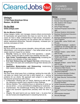 CLEARED
                                                                               FOR SUCCESS


                                                                         Hiring
Unisys                                                                      Director of GWAC
11720 Plaza American Drive                                                  Earned Value Management/Analyst
Reston, VA 20190                                                            SQL Systems S/W Analyst
                                                                            .Net Developers
On the Web                                                                  Army Project Manager
www.unisys.com                                                              Technical Proposal Volume Man-
                                                                              ager
We Are Mission Critical                                                     Windows Systems Administrator
Unisys designs, builds, and manages mission-critical environments           Business Development Executive –
for businesses and governments who have no room for error. Be-                Civilian Programs
cause we have a deep understanding of high-volume, transaction-             Business Development Executive –
intensive, and secure computing, we can partner with our clients to           Army Programs
deliver operational efficiencies, reduced complexity, increased pro-        Oracle DBA - active TS/SCI with
ductivity, and peace of mind.                                                 FS poly.
                                                                            Peoplesoft Developer – positions
Areas of Focus                                                                available for US Citizens AND can-
We focus where we have proven strengths, strong skill sets, market            didates with an active TS/SCI with
differentiators, and innovative solutions — four areas where we can           FS poly.
create maximum impact for our clients:                                      Software Testers - active TS/SCI
 Security: helping our clients secure their operations — people,            with FS poly.
    places, assets and data to create more reliability and less risk        Unix/Linux Administrator - active
 Data Center Transformation and Outsourcing: increasing the                 TS/SCI with FS poly.
    efficiency and utilization of their data centers                        Software Engineers - active TS/SCI
 End User Outsourcing and Support Services: enhancing sup-                  with FS poly.
    port to their end users and constituents through their devices and      Helpdesk Analyst - active TS/SCI
    desktops                                                                  with FS poly.
 Application Modernization and Outsourcing: modernizing                   Network Design Engineer Secret
    their mission-critical business applications                              Clearance (Falls Church)
                                                                            Sr. Contracts Manager (DoD) (TS
Bring It On                                                                   clearance preferred).
We have never shied away from a challenge, tackling the most diffi-         Sr. Contracts Manager (Civilian)
cult tasks our clients have and that is what inspires us — solving          Subcontracts Administrators
problems for our clients. We approach each project in a way that            Sr. Cyber Security Technical Man-
has become synonymous with Unisys:                                            ager
 Collaboration: Working with our clients, listening as well as talk-      Sr. Federal Technical Business
    ing, delivering a solution that is specific to their challenge.           Proposal Architect
 Service Delivery: The unblinking focus on delivering on what we          DCAA Financial Analyst Manager
    say we will do — a true commitment to delighting our customers.         Federal Business Development
 Inventiveness: The breakthrough thinking that leaps at techno-             Manager
    logical and economic opportunities precisely when the time is           Federal Technical Proposal Man-
    right.                                                                    ager
 Integrity: We work hard to win our clients’ trust — to prove that        Administrative Assistant
    we are honest and straightforward in everything that we do.             Security Manager


    ClearedJobs.Net | 703.871.0037 | Visit us online at
 